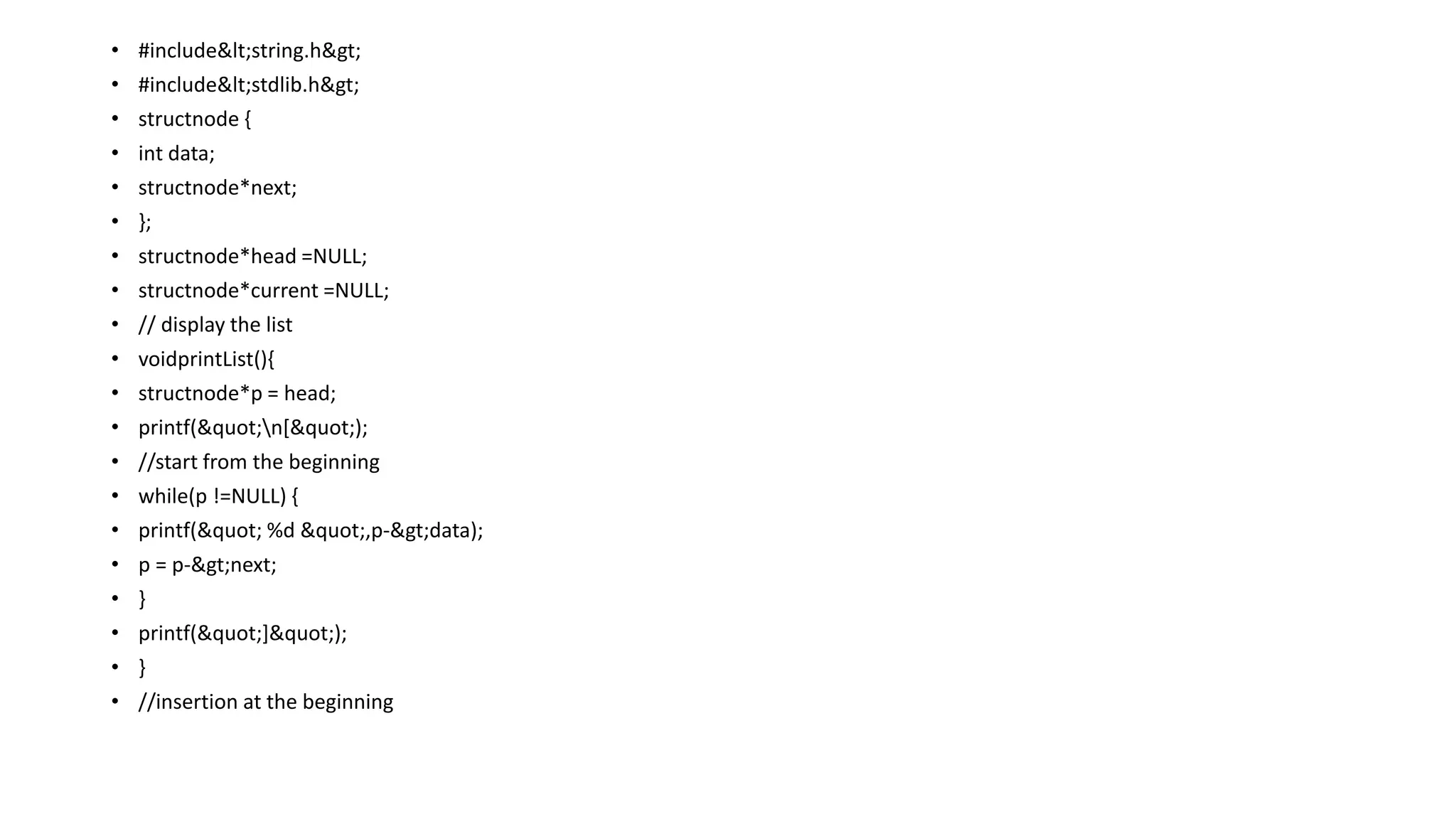 • #include<string.h>
• #include<stdlib.h>
• structnode {
• int data;
• structnode*next;
• };
• structnode*head =NULL;
• structnode*current =NULL;
• // display the list
• voidprintList(){
• structnode*p = head;
• printf("n[");
• //start from the beginning
• while(p !=NULL) {
• printf(" %d ",p->data);
• p = p->next;
• }
• printf("]");
• }
• //insertion at the beginning
 