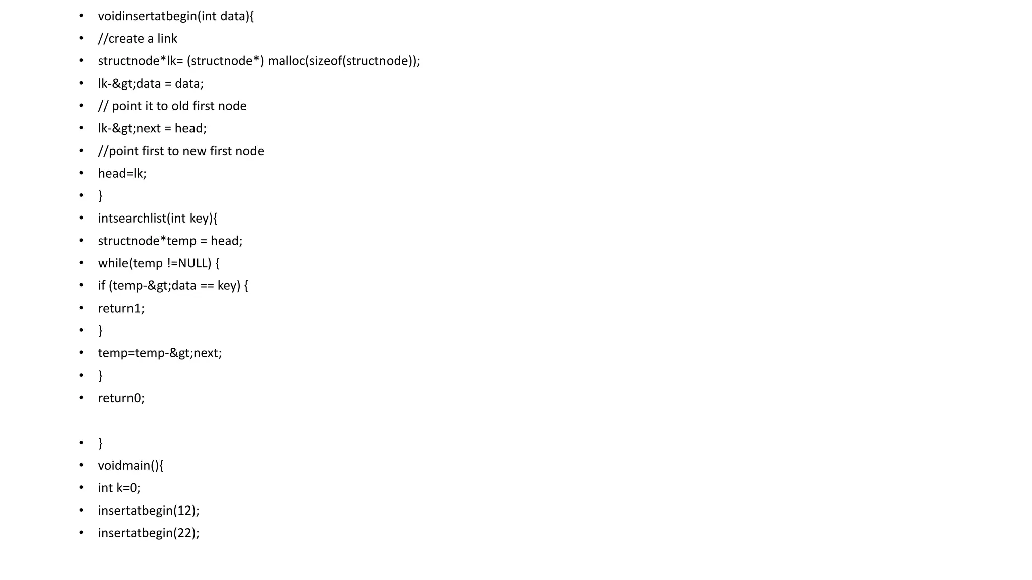 • voidinsertatbegin(int data){
• //create a link
• structnode*lk= (structnode*) malloc(sizeof(structnode));
• lk->data = data;
• // point it to old first node
• lk->next = head;
• //point first to new first node
• head=lk;
• }
• intsearchlist(int key){
• structnode*temp = head;
• while(temp !=NULL) {
• if (temp->data == key) {
• return1;
• }
• temp=temp->next;
• }
• return0;
• }
• voidmain(){
• int k=0;
• insertatbegin(12);
• insertatbegin(22);
 