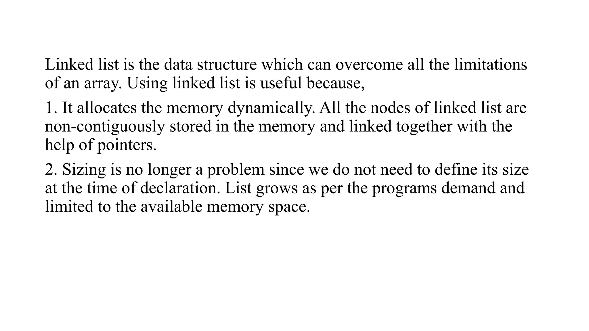 Linked list is the data structure which can overcome all the limitations
of an array. Using linked list is useful because,
1. It allocates the memory dynamically. All the nodes of linked list are
non-contiguously stored in the memory and linked together with the
help of pointers.
2. Sizing is no longer a problem since we do not need to define its size
at the time of declaration. List grows as per the programs demand and
limited to the available memory space.
 