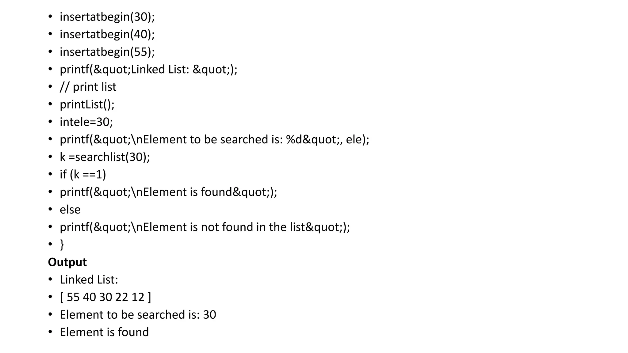 • insertatbegin(30);
• insertatbegin(40);
• insertatbegin(55);
• printf("Linked List: ");
• // print list
• printList();
• intele=30;
• printf("nElement to be searched is: %d", ele);
• k =searchlist(30);
• if (k ==1)
• printf("nElement is found");
• else
• printf("nElement is not found in the list");
• }
Output
• Linked List:
• [ 55 40 30 22 12 ]
• Element to be searched is: 30
• Element is found
 