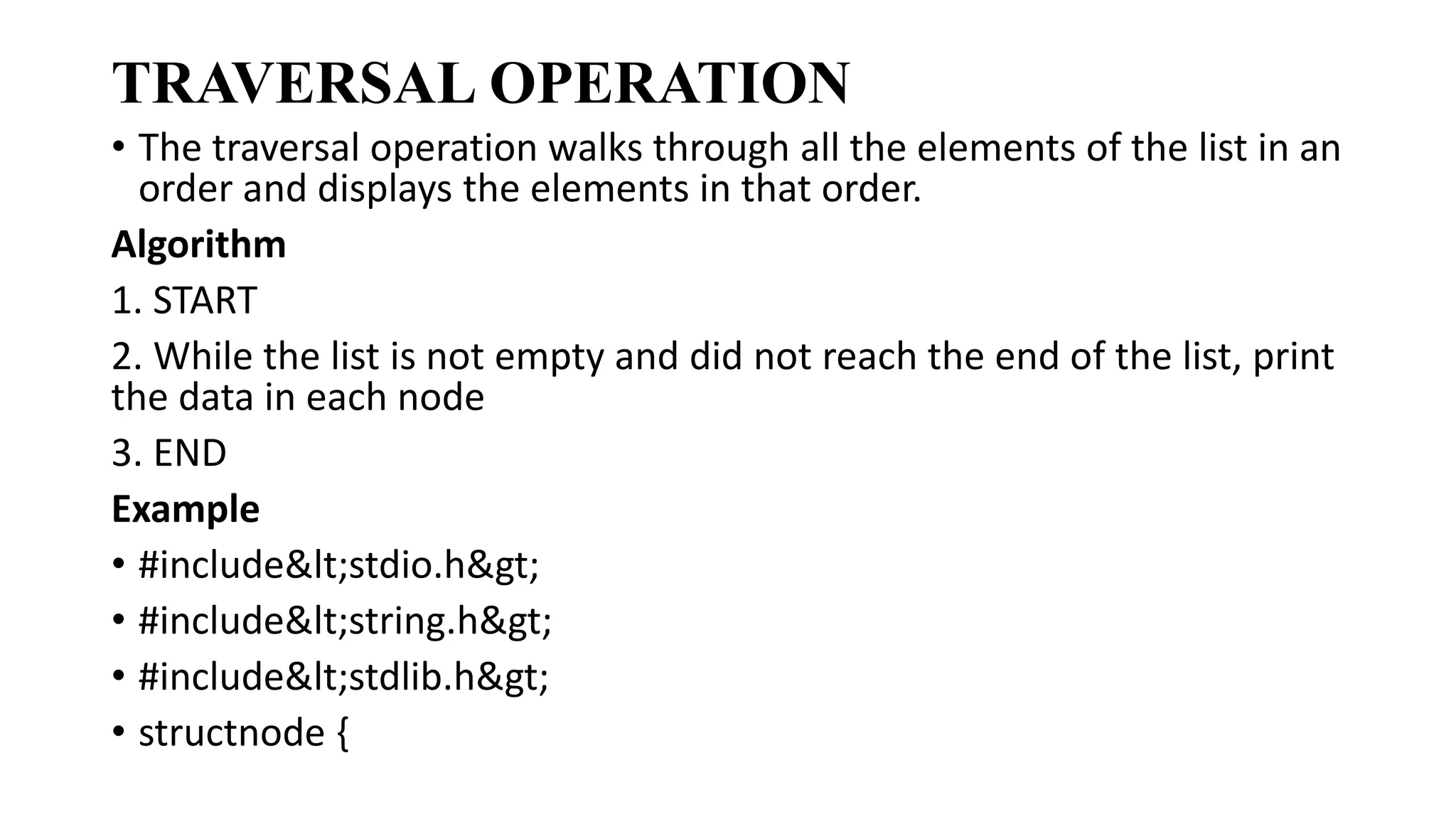 TRAVERSAL OPERATION
• The traversal operation walks through all the elements of the list in an
order and displays the elements in that order.
Algorithm
1. START
2. While the list is not empty and did not reach the end of the list, print
the data in each node
3. END
Example
• #include<stdio.h>
• #include<string.h>
• #include<stdlib.h>
• structnode {
 