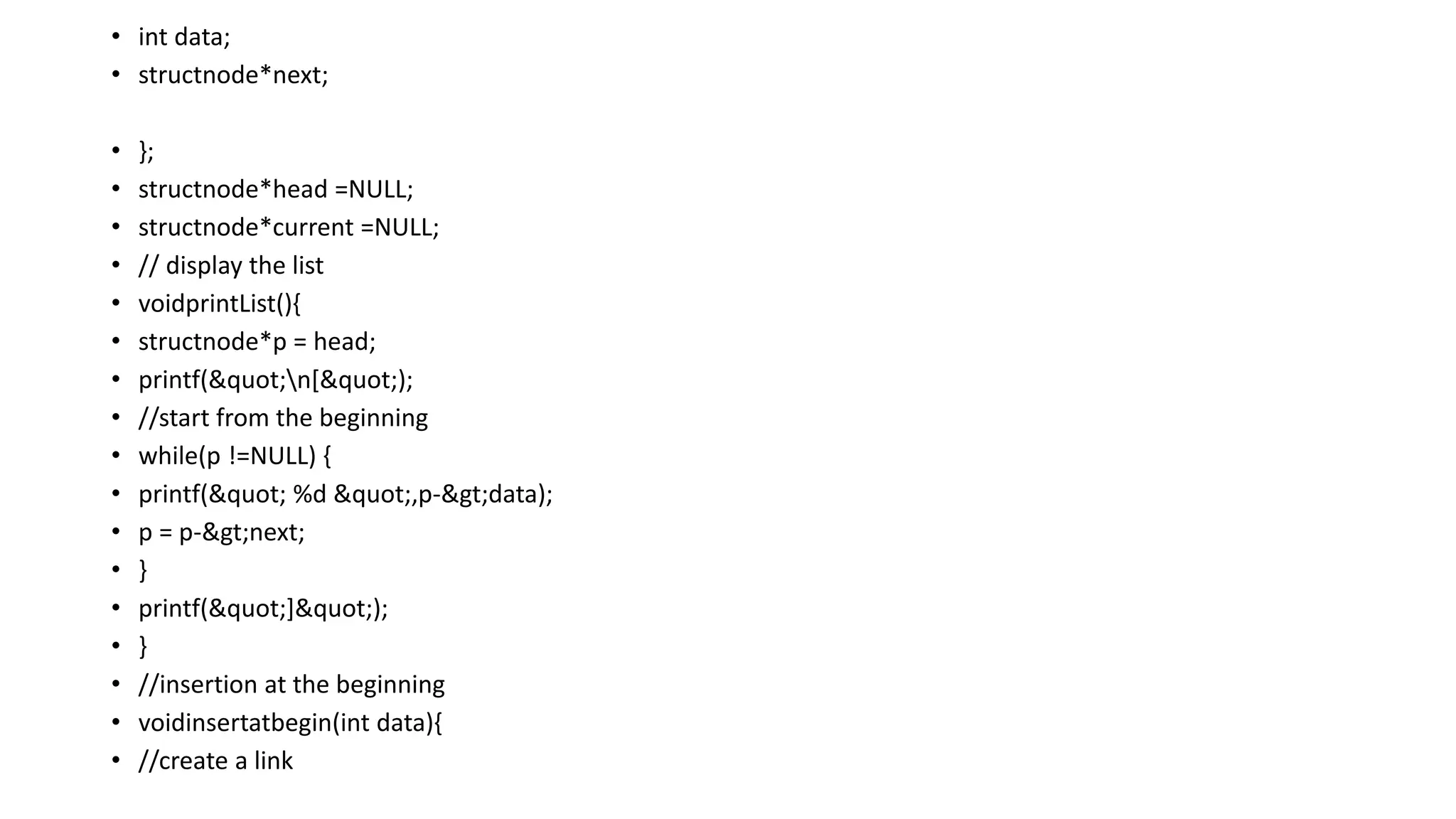 • int data;
• structnode*next;
• };
• structnode*head =NULL;
• structnode*current =NULL;
• // display the list
• voidprintList(){
• structnode*p = head;
• printf("n[");
• //start from the beginning
• while(p !=NULL) {
• printf(" %d ",p->data);
• p = p->next;
• }
• printf("]");
• }
• //insertion at the beginning
• voidinsertatbegin(int data){
• //create a link
 