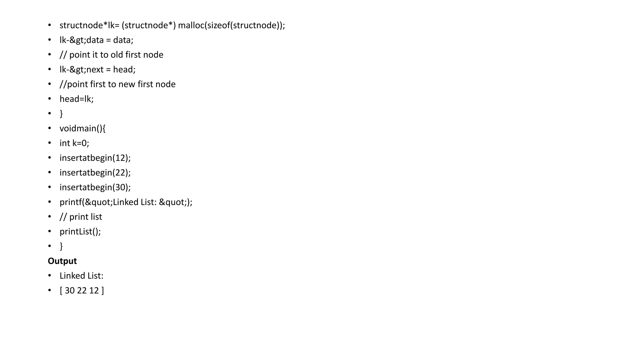 • structnode*lk= (structnode*) malloc(sizeof(structnode));
• lk->data = data;
• // point it to old first node
• lk->next = head;
• //point first to new first node
• head=lk;
• }
• voidmain(){
• int k=0;
• insertatbegin(12);
• insertatbegin(22);
• insertatbegin(30);
• printf("Linked List: ");
• // print list
• printList();
• }
Output
• Linked List:
• [ 30 22 12 ]
 