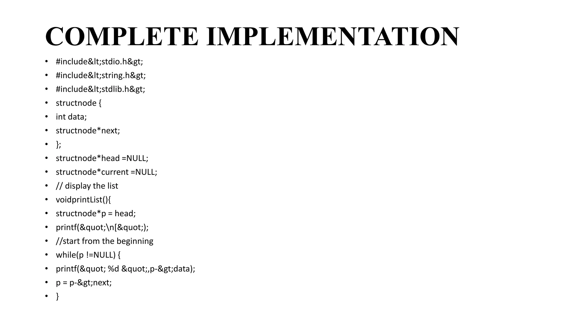 COMPLETE IMPLEMENTATION
• #include<stdio.h>
• #include<string.h>
• #include<stdlib.h>
• structnode {
• int data;
• structnode*next;
• };
• structnode*head =NULL;
• structnode*current =NULL;
• // display the list
• voidprintList(){
• structnode*p = head;
• printf("n[");
• //start from the beginning
• while(p !=NULL) {
• printf(" %d ",p->data);
• p = p->next;
• }
 