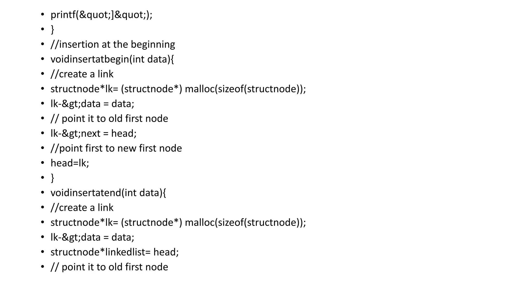• printf("]");
• }
• //insertion at the beginning
• voidinsertatbegin(int data){
• //create a link
• structnode*lk= (structnode*) malloc(sizeof(structnode));
• lk->data = data;
• // point it to old first node
• lk->next = head;
• //point first to new first node
• head=lk;
• }
• voidinsertatend(int data){
• //create a link
• structnode*lk= (structnode*) malloc(sizeof(structnode));
• lk->data = data;
• structnode*linkedlist= head;
• // point it to old first node
 
