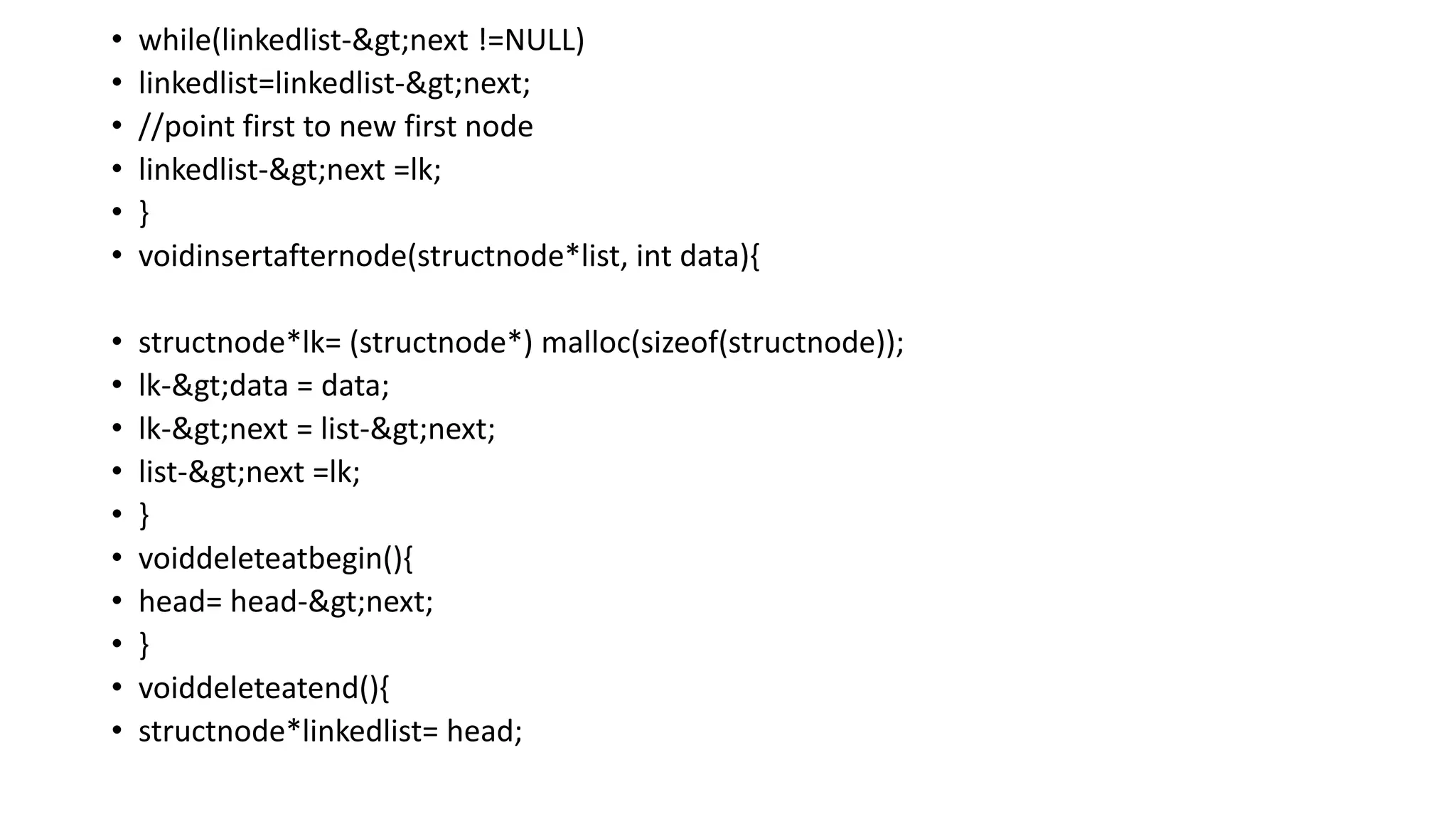 • while(linkedlist->next !=NULL)
• linkedlist=linkedlist->next;
• //point first to new first node
• linkedlist->next =lk;
• }
• voidinsertafternode(structnode*list, int data){
• structnode*lk= (structnode*) malloc(sizeof(structnode));
• lk->data = data;
• lk->next = list->next;
• list->next =lk;
• }
• voiddeleteatbegin(){
• head= head->next;
• }
• voiddeleteatend(){
• structnode*linkedlist= head;
 