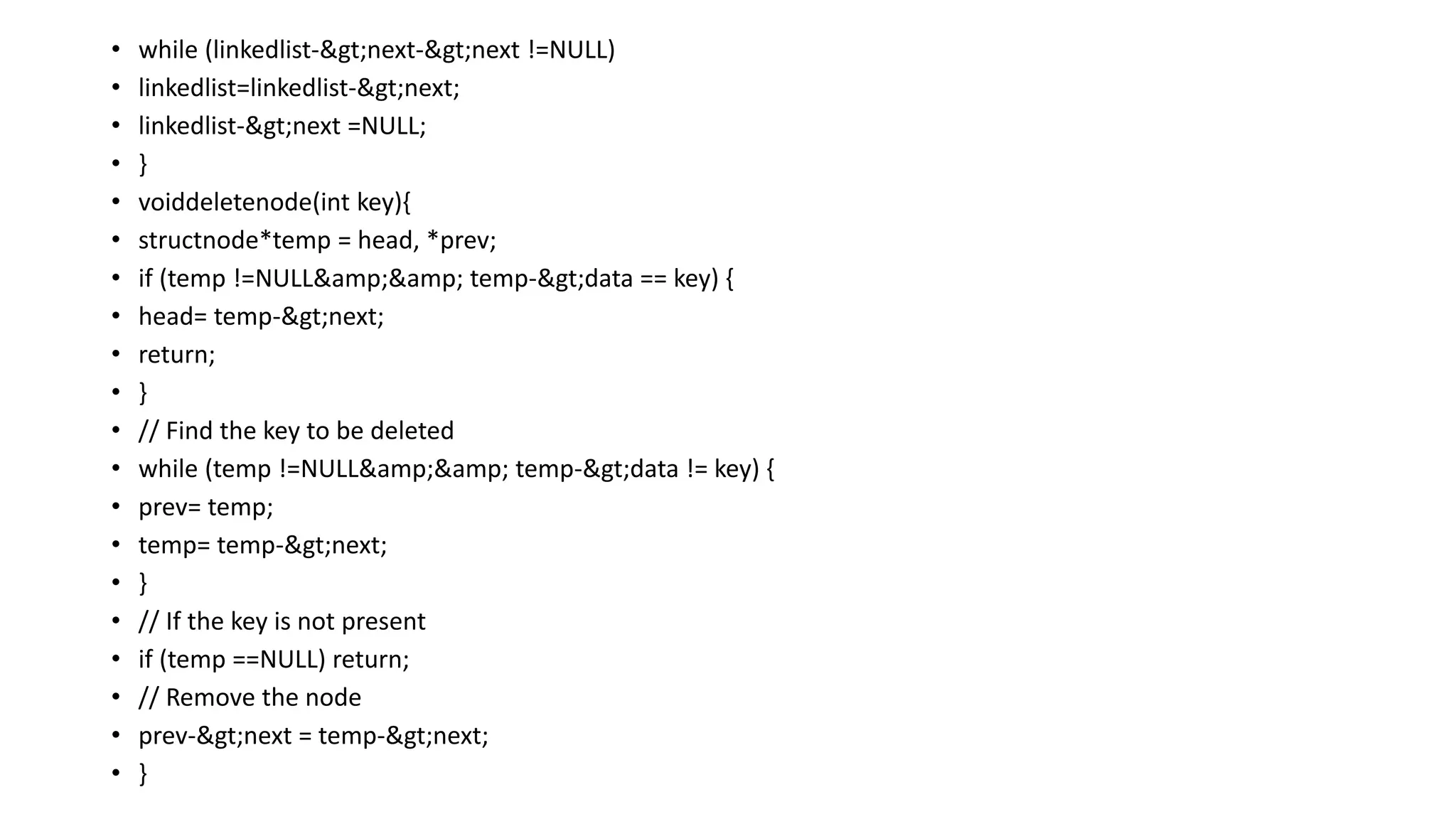 • while (linkedlist->next->next !=NULL)
• linkedlist=linkedlist->next;
• linkedlist->next =NULL;
• }
• voiddeletenode(int key){
• structnode*temp = head, *prev;
• if (temp !=NULL&amp;&amp; temp->data == key) {
• head= temp->next;
• return;
• }
• // Find the key to be deleted
• while (temp !=NULL&amp;&amp; temp->data != key) {
• prev= temp;
• temp= temp->next;
• }
• // If the key is not present
• if (temp ==NULL) return;
• // Remove the node
• prev->next = temp->next;
• }
 