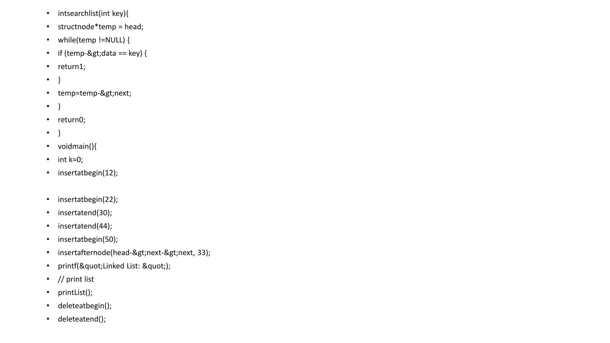 • intsearchlist(int key){
• structnode*temp = head;
• while(temp !=NULL) {
• if (temp->data == key) {
• return1;
• }
• temp=temp->next;
• }
• return0;
• }
• voidmain(){
• int k=0;
• insertatbegin(12);
• insertatbegin(22);
• insertatend(30);
• insertatend(44);
• insertatbegin(50);
• insertafternode(head->next->next, 33);
• printf("Linked List: ");
• // print list
• printList();
• deleteatbegin();
• deleteatend();
 