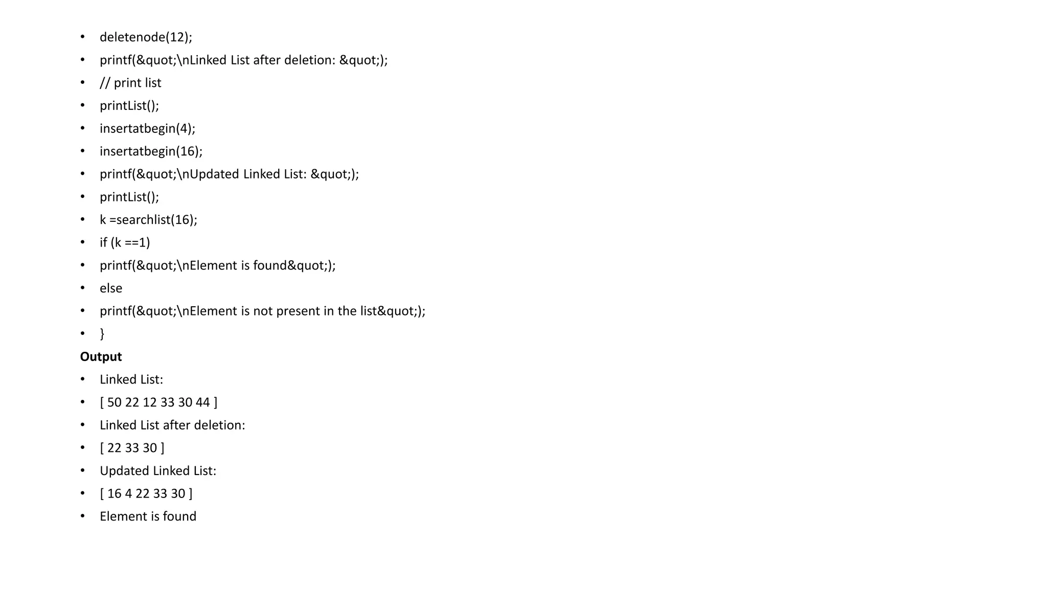 • deletenode(12);
• printf("nLinked List after deletion: ");
• // print list
• printList();
• insertatbegin(4);
• insertatbegin(16);
• printf("nUpdated Linked List: ");
• printList();
• k =searchlist(16);
• if (k ==1)
• printf("nElement is found");
• else
• printf("nElement is not present in the list");
• }
Output
• Linked List:
• [ 50 22 12 33 30 44 ]
• Linked List after deletion:
• [ 22 33 30 ]
• Updated Linked List:
• [ 16 4 22 33 30 ]
• Element is found
 