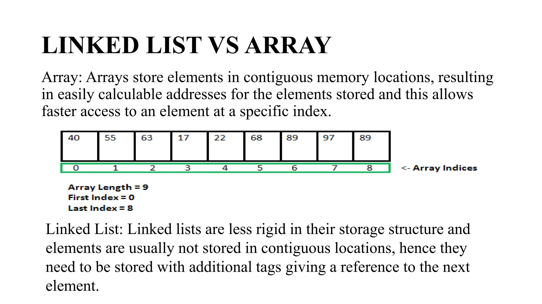 LINKED LIST VS ARRAY
Array: Arrays store elements in contiguous memory locations, resulting
in easily calculable addresses for the elements stored and this allows
faster access to an element at a specific index.
Linked List: Linked lists are less rigid in their storage structure and
elements are usually not stored in contiguous locations, hence they
need to be stored with additional tags giving a reference to the next
element.
 