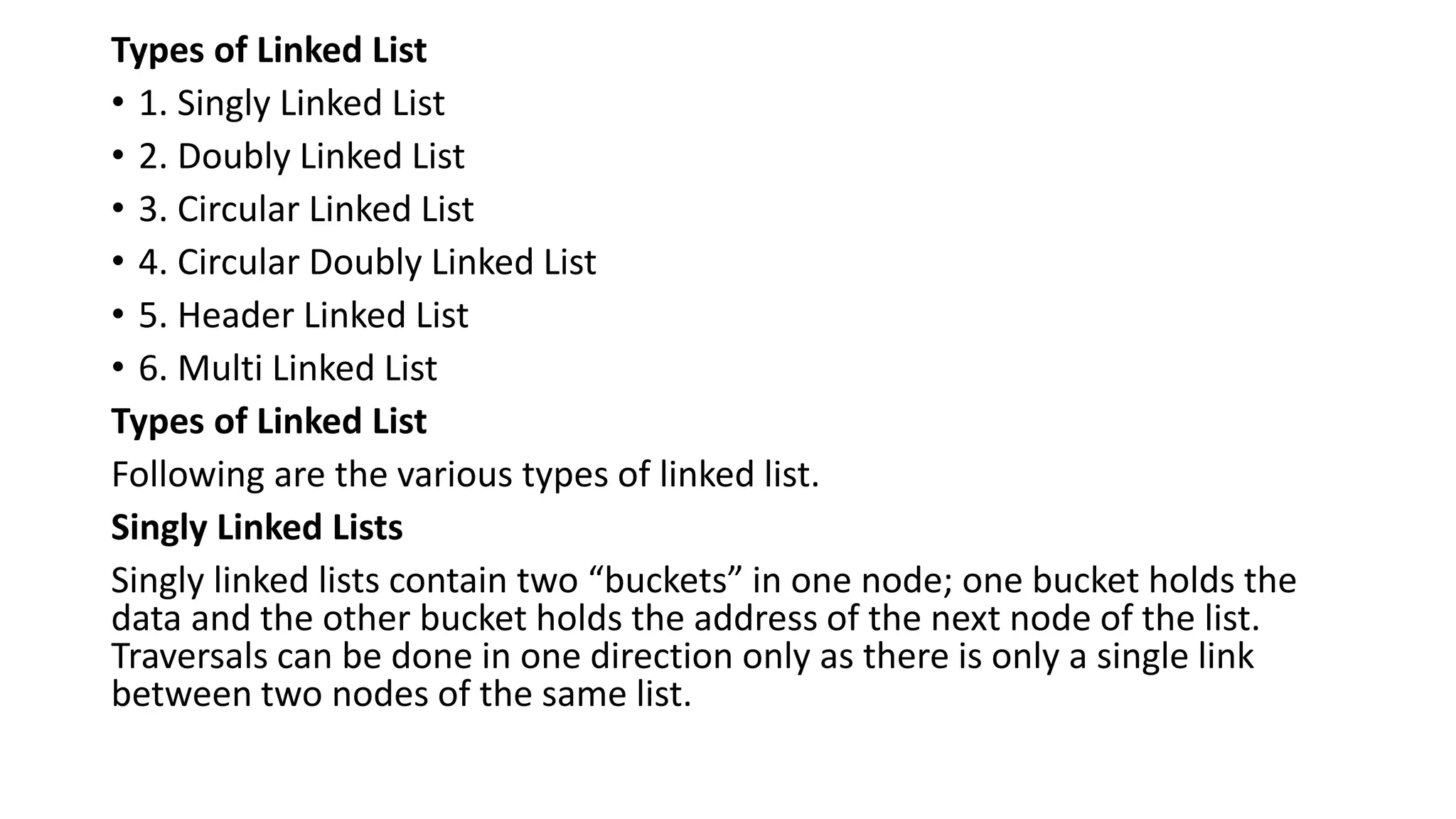 Types of Linked List
• 1. Singly Linked List
• 2. Doubly Linked List
• 3. Circular Linked List
• 4. Circular Doubly Linked List
• 5. Header Linked List
• 6. Multi Linked List
Types of Linked List
Following are the various types of linked list.
Singly Linked Lists
Singly linked lists contain two “buckets” in one node; one bucket holds the
data and the other bucket holds the address of the next node of the list.
Traversals can be done in one direction only as there is only a single link
between two nodes of the same list.
 