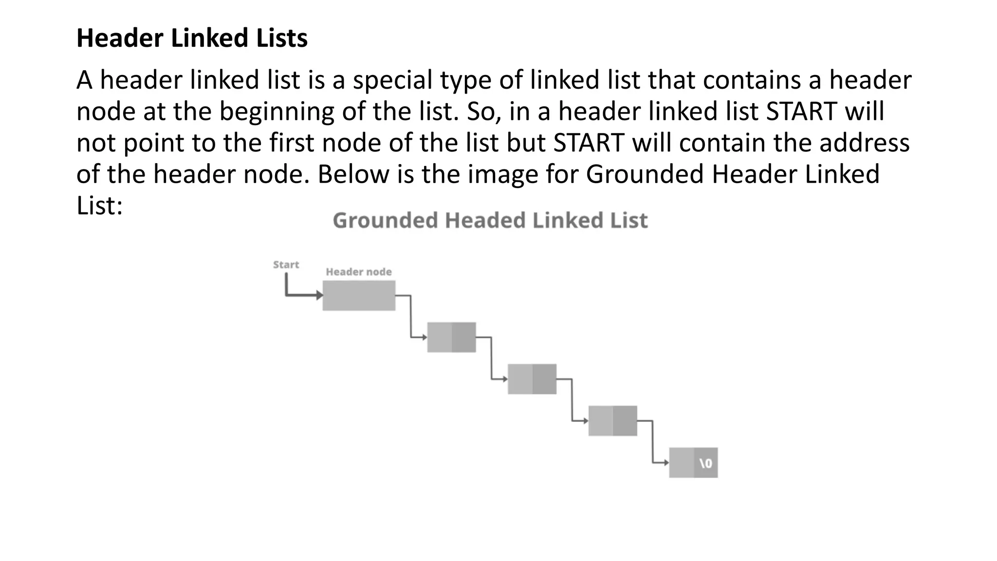 Header Linked Lists
A header linked list is a special type of linked list that contains a header
node at the beginning of the list. So, in a header linked list START will
not point to the first node of the list but START will contain the address
of the header node. Below is the image for Grounded Header Linked
List:
 