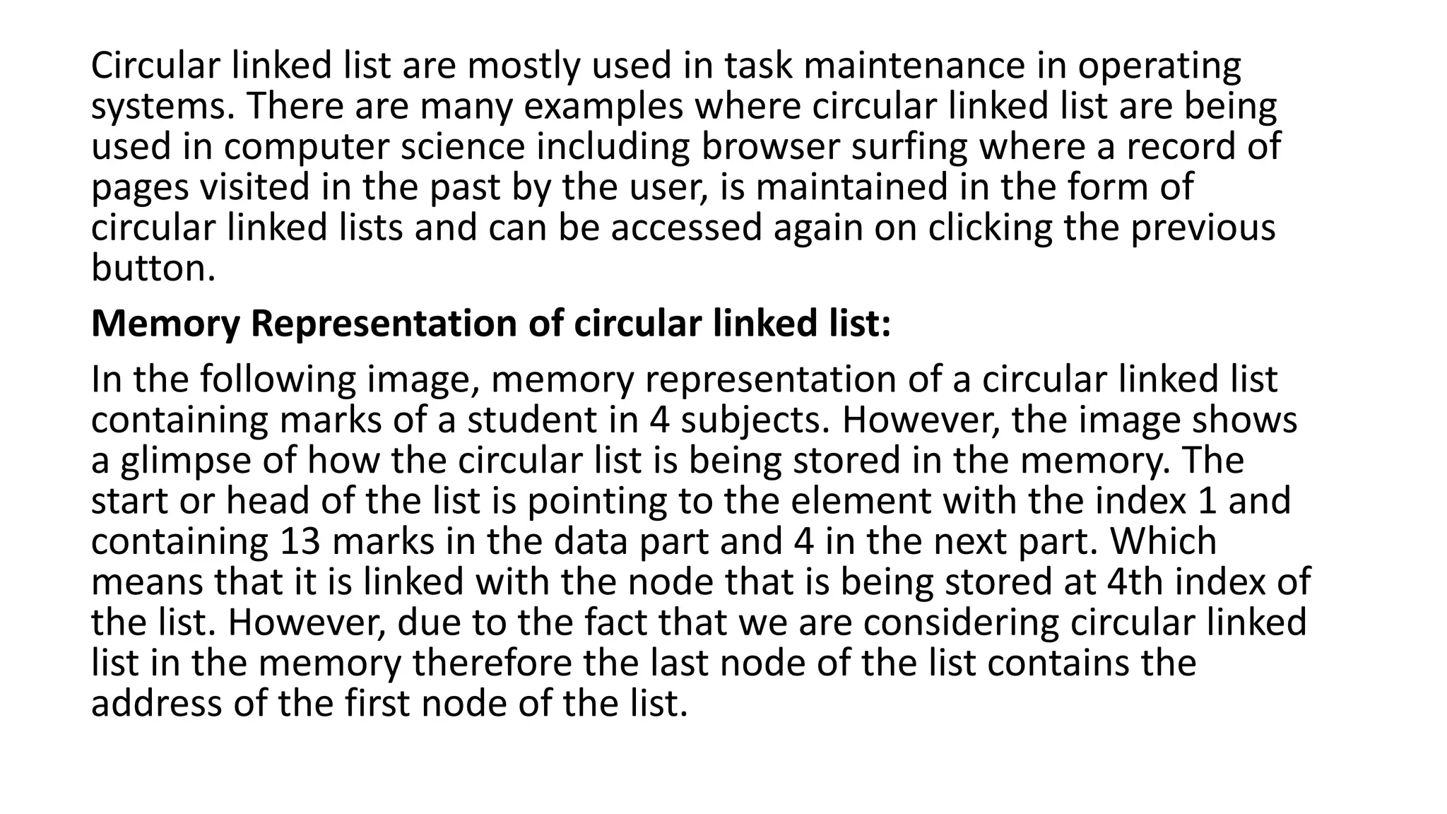 Circular linked list are mostly used in task maintenance in operating
systems. There are many examples where circular linked list are being
used in computer science including browser surfing where a record of
pages visited in the past by the user, is maintained in the form of
circular linked lists and can be accessed again on clicking the previous
button.
Memory Representation of circular linked list:
In the following image, memory representation of a circular linked list
containing marks of a student in 4 subjects. However, the image shows
a glimpse of how the circular list is being stored in the memory. The
start or head of the list is pointing to the element with the index 1 and
containing 13 marks in the data part and 4 in the next part. Which
means that it is linked with the node that is being stored at 4th index of
the list. However, due to the fact that we are considering circular linked
list in the memory therefore the last node of the list contains the
address of the first node of the list.
 