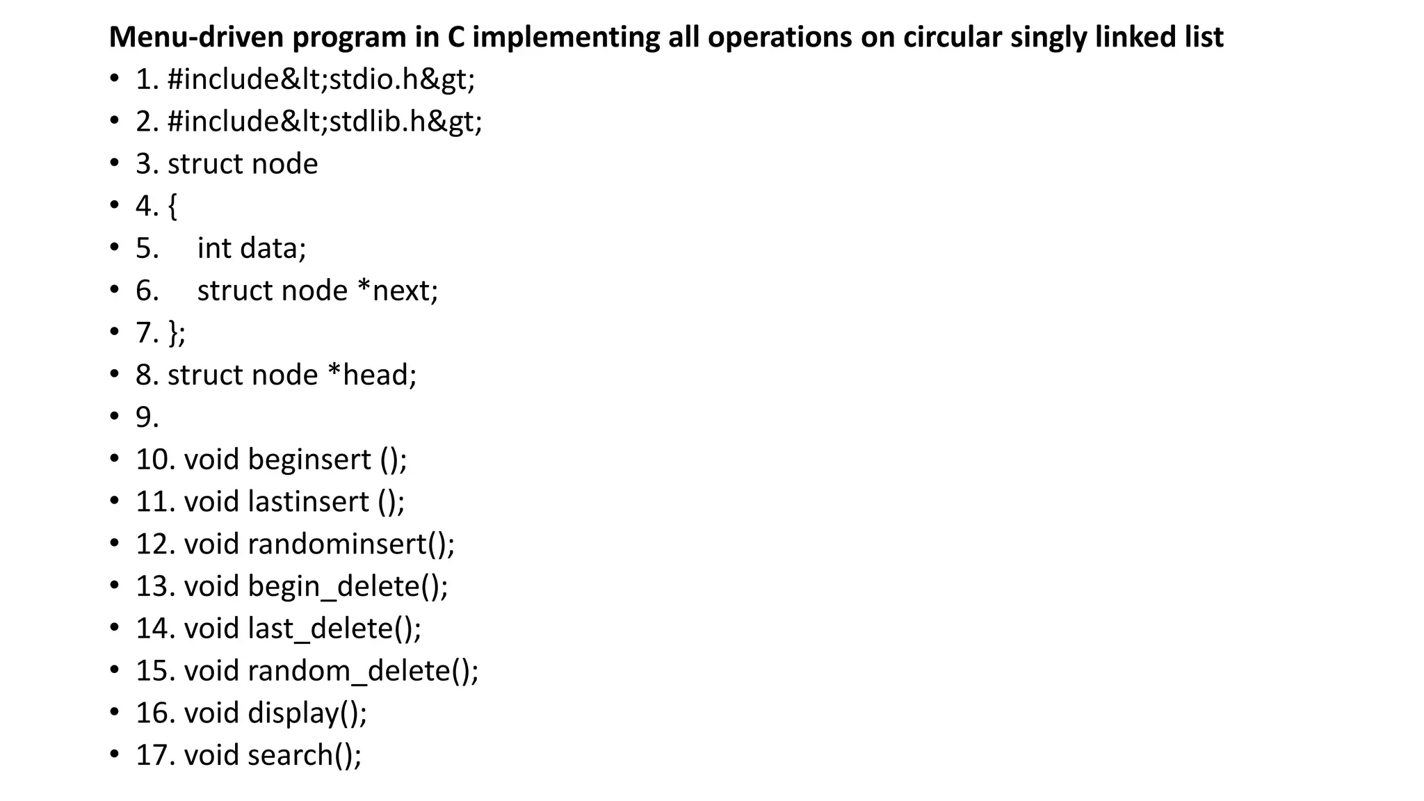 Menu-driven program in C implementing all operations on circular singly linked list
• 1. #include<stdio.h>
• 2. #include<stdlib.h>
• 3. struct node
• 4. {
• 5. int data;
• 6. struct node *next;
• 7. };
• 8. struct node *head;
• 9.
• 10. void beginsert ();
• 11. void lastinsert ();
• 12. void randominsert();
• 13. void begin_delete();
• 14. void last_delete();
• 15. void random_delete();
• 16. void display();
• 17. void search();
 