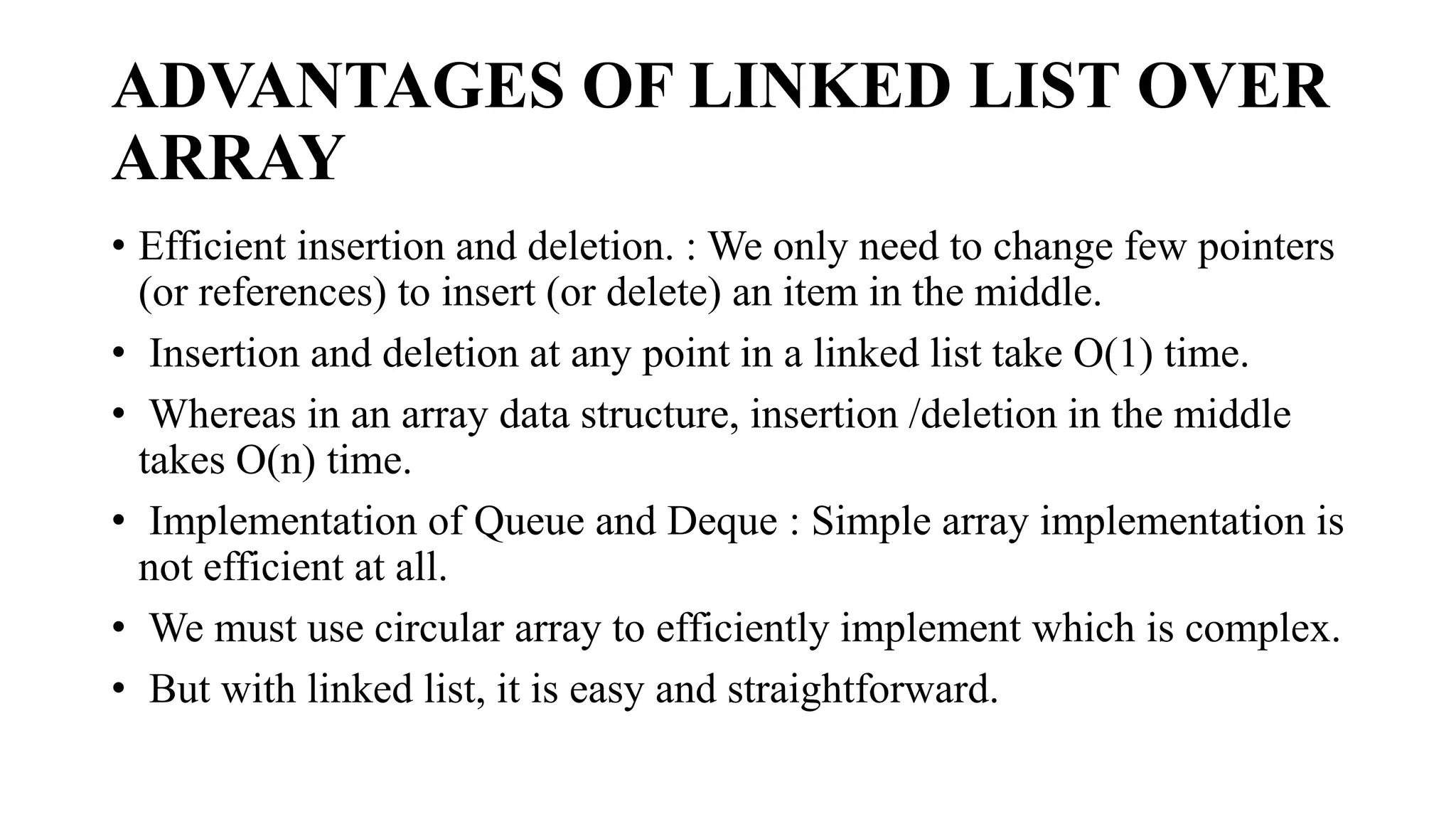 ADVANTAGES OF LINKED LIST OVER
ARRAY
• Efficient insertion and deletion. : We only need to change few pointers
(or references) to insert (or delete) an item in the middle.
• Insertion and deletion at any point in a linked list take O(1) time.
• Whereas in an array data structure, insertion /deletion in the middle
takes O(n) time.
• Implementation of Queue and Deque : Simple array implementation is
not efficient at all.
• We must use circular array to efficiently implement which is complex.
• But with linked list, it is easy and straightforward.
 
