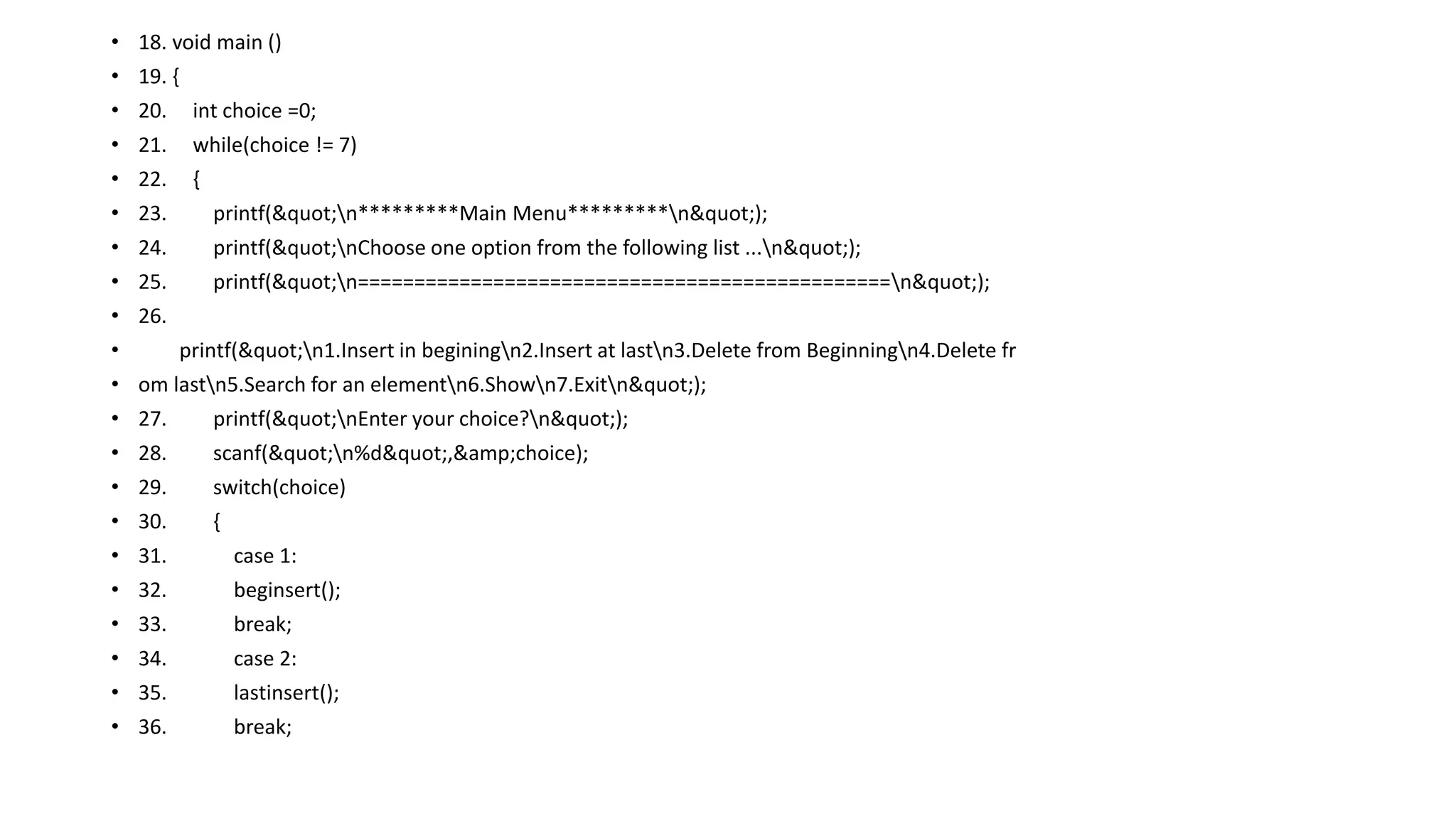 • 18. void main ()
• 19. {
• 20. int choice =0;
• 21. while(choice != 7)
• 22. {
• 23. printf("n*********Main Menu*********n");
• 24. printf("nChoose one option from the following list ...n");
• 25. printf("n===============================================n");
• 26.
• printf("n1.Insert in beginingn2.Insert at lastn3.Delete from Beginningn4.Delete fr
• om lastn5.Search for an elementn6.Shown7.Exitn");
• 27. printf("nEnter your choice?n");
• 28. scanf("n%d",&amp;choice);
• 29. switch(choice)
• 30. {
• 31. case 1:
• 32. beginsert();
• 33. break;
• 34. case 2:
• 35. lastinsert();
• 36. break;
 