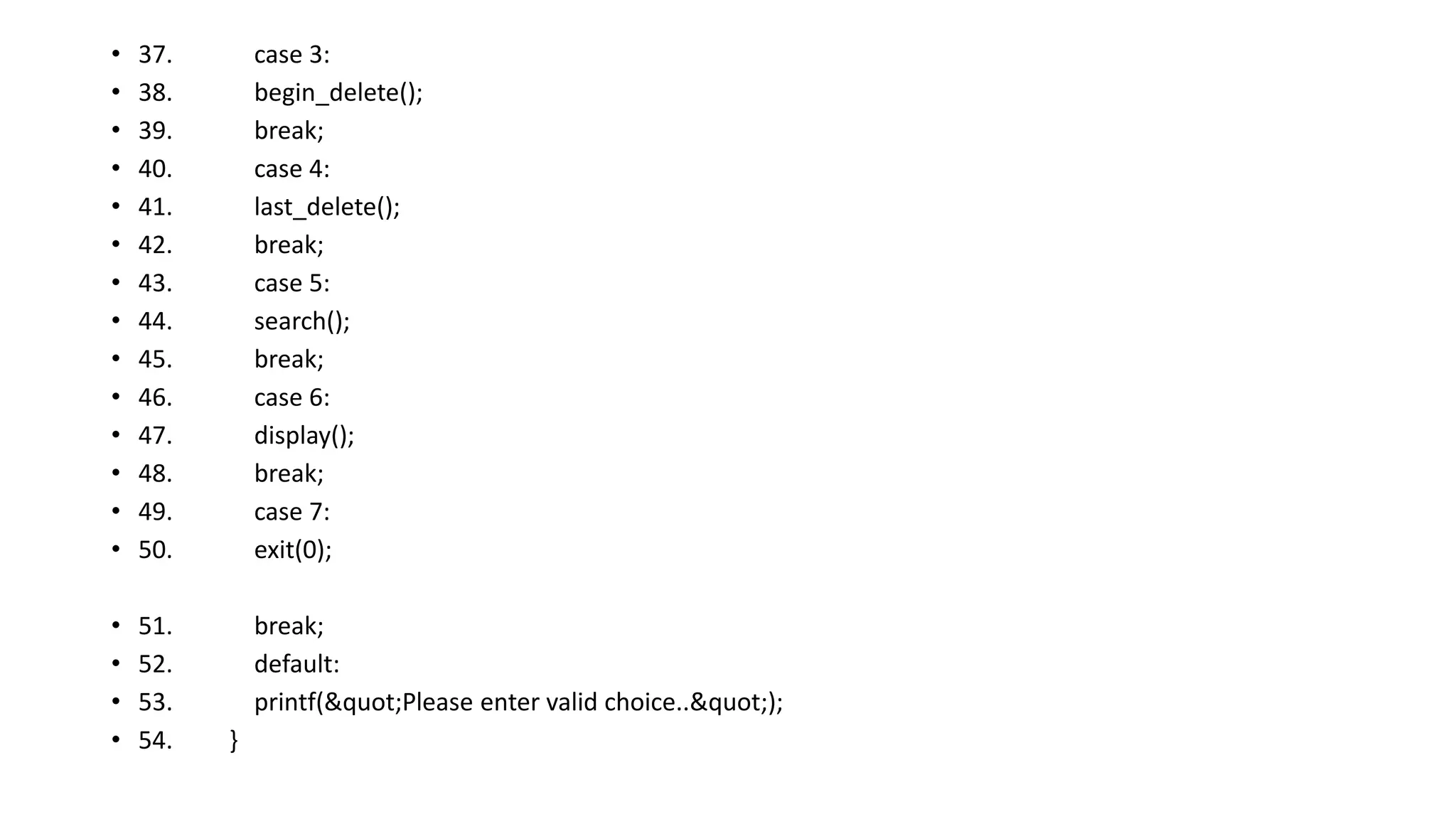 • 37. case 3:
• 38. begin_delete();
• 39. break;
• 40. case 4:
• 41. last_delete();
• 42. break;
• 43. case 5:
• 44. search();
• 45. break;
• 46. case 6:
• 47. display();
• 48. break;
• 49. case 7:
• 50. exit(0);
• 51. break;
• 52. default:
• 53. printf("Please enter valid choice..");
• 54. }
 
