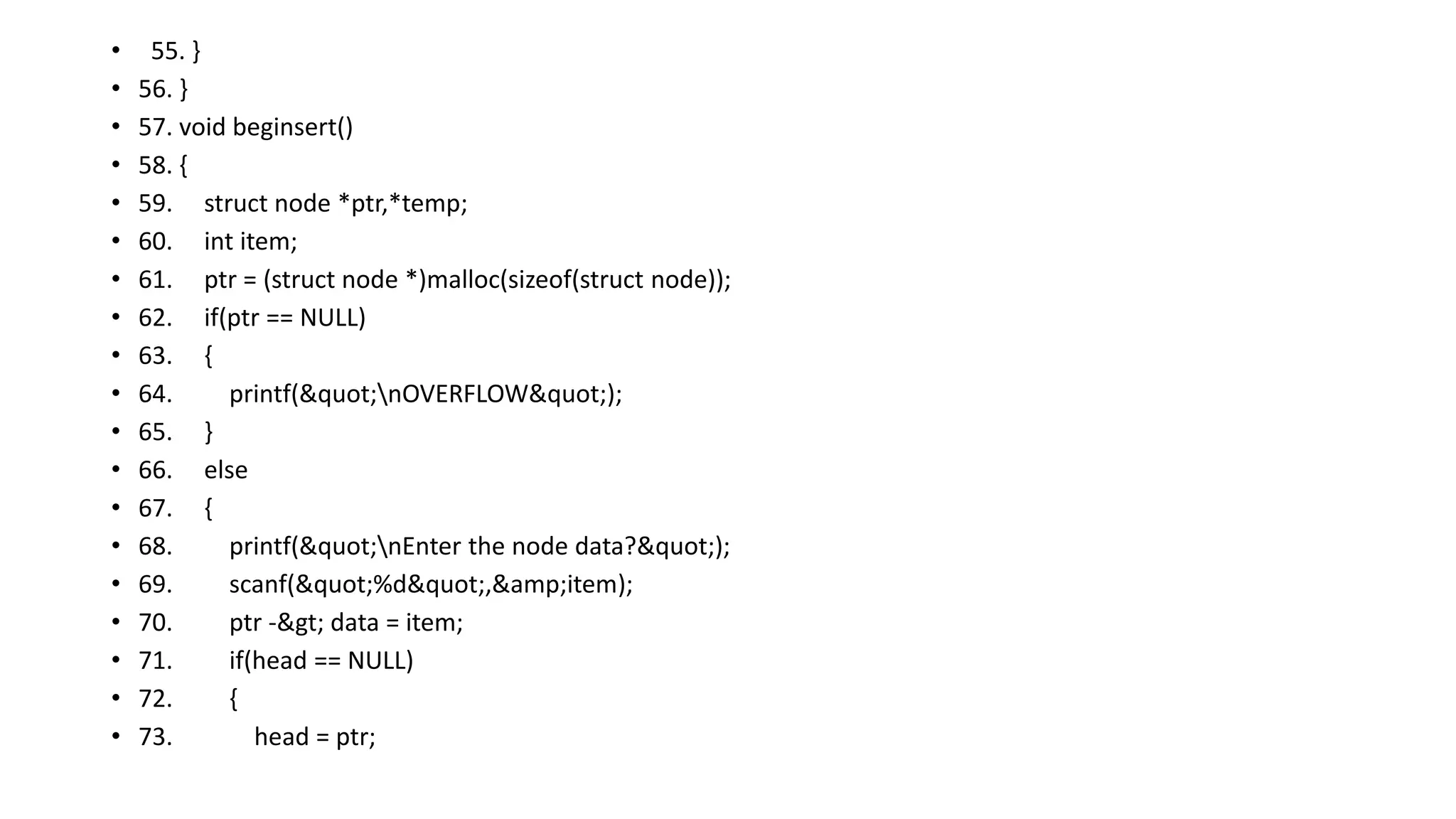 • 55. }
• 56. }
• 57. void beginsert()
• 58. {
• 59. struct node *ptr,*temp;
• 60. int item;
• 61. ptr = (struct node *)malloc(sizeof(struct node));
• 62. if(ptr == NULL)
• 63. {
• 64. printf("nOVERFLOW");
• 65. }
• 66. else
• 67. {
• 68. printf("nEnter the node data?");
• 69. scanf("%d",&amp;item);
• 70. ptr -> data = item;
• 71. if(head == NULL)
• 72. {
• 73. head = ptr;
 