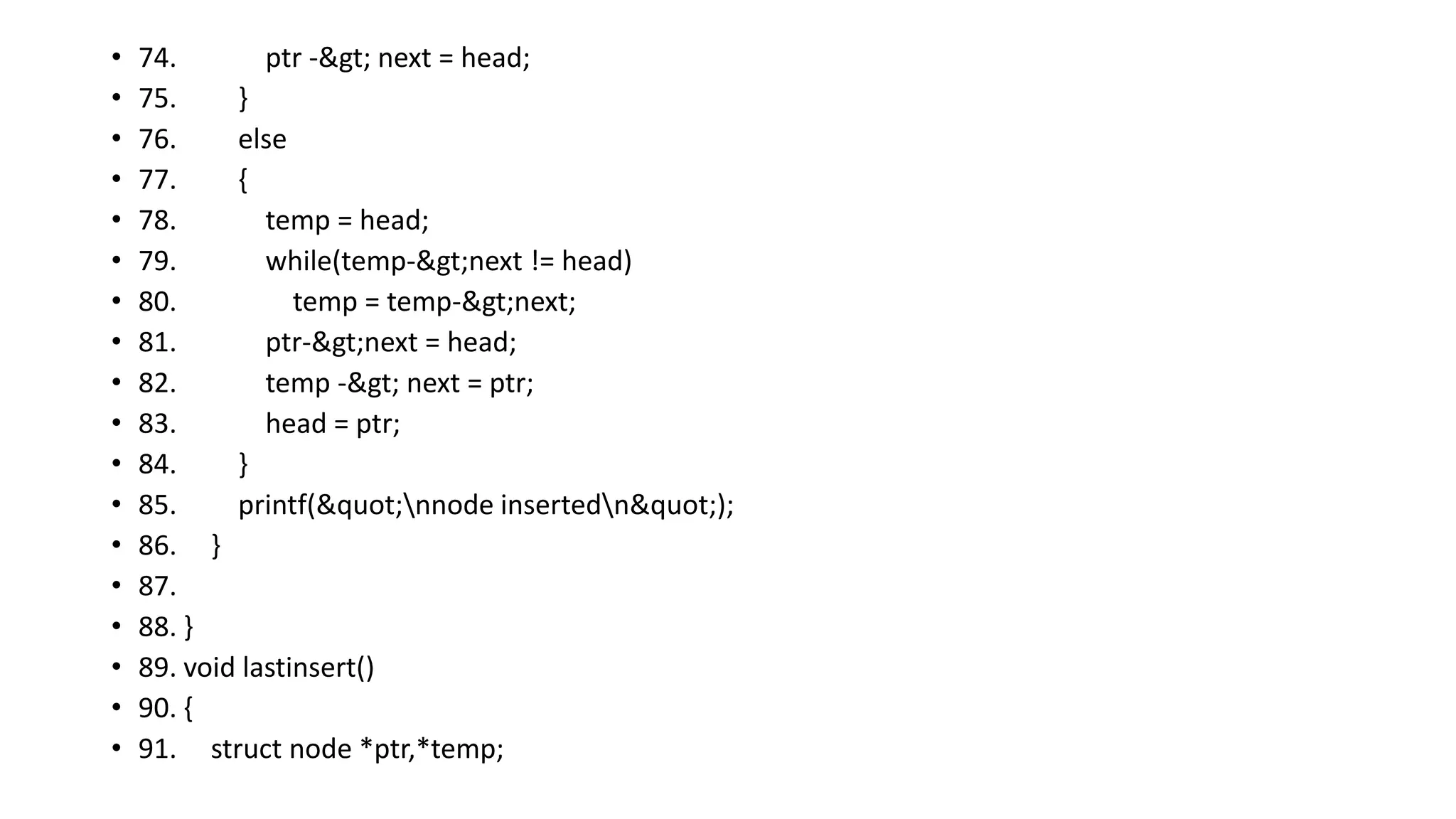 • 74. ptr -> next = head;
• 75. }
• 76. else
• 77. {
• 78. temp = head;
• 79. while(temp->next != head)
• 80. temp = temp->next;
• 81. ptr->next = head;
• 82. temp -> next = ptr;
• 83. head = ptr;
• 84. }
• 85. printf("nnode insertedn");
• 86. }
• 87.
• 88. }
• 89. void lastinsert()
• 90. {
• 91. struct node *ptr,*temp;
 