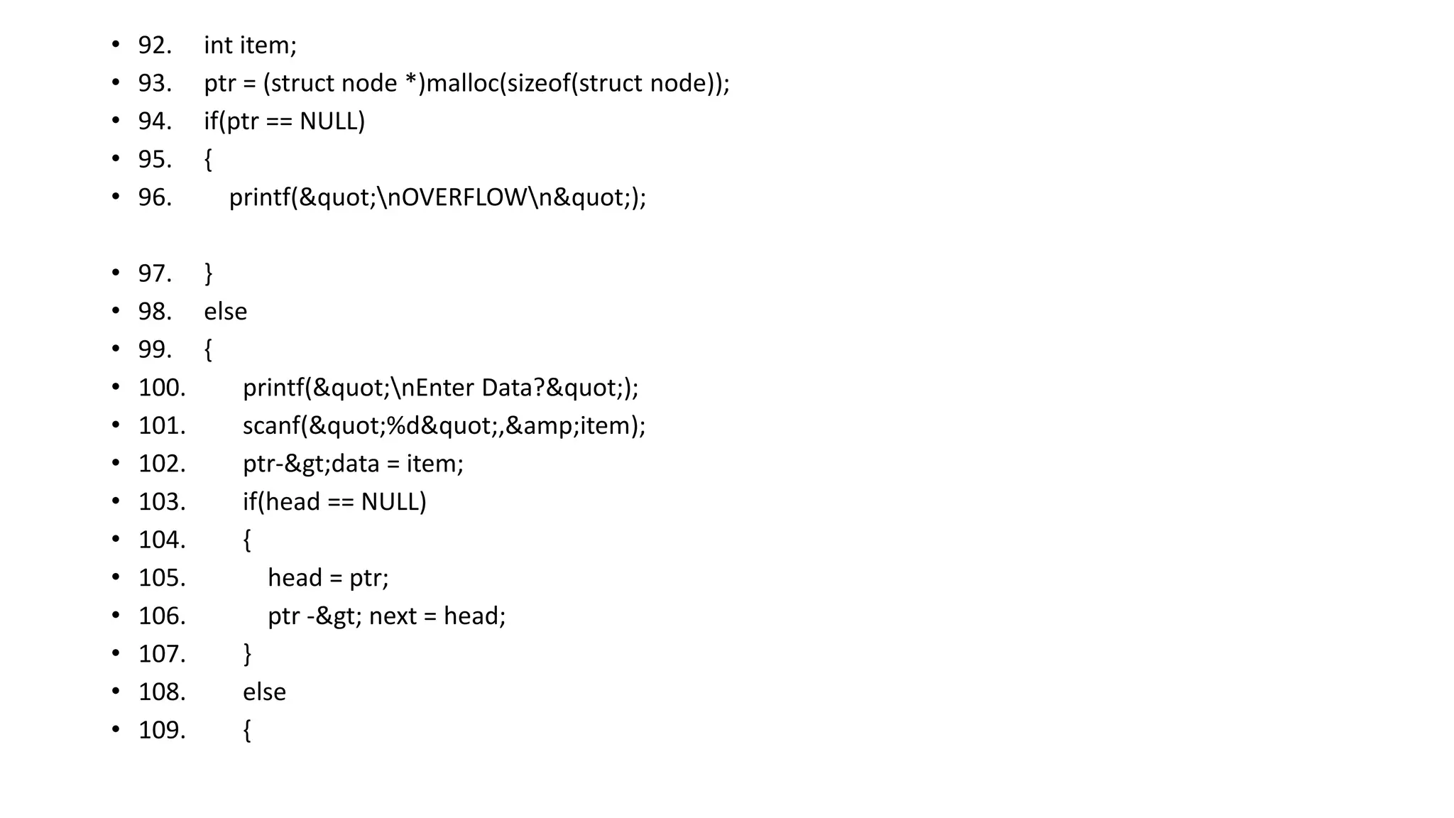 • 92. int item;
• 93. ptr = (struct node *)malloc(sizeof(struct node));
• 94. if(ptr == NULL)
• 95. {
• 96. printf("nOVERFLOWn");
• 97. }
• 98. else
• 99. {
• 100. printf("nEnter Data?");
• 101. scanf("%d",&amp;item);
• 102. ptr->data = item;
• 103. if(head == NULL)
• 104. {
• 105. head = ptr;
• 106. ptr -> next = head;
• 107. }
• 108. else
• 109. {
 