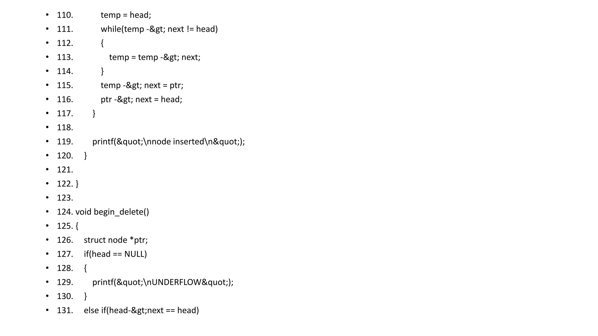• 110. temp = head;
• 111. while(temp -> next != head)
• 112. {
• 113. temp = temp -> next;
• 114. }
• 115. temp -> next = ptr;
• 116. ptr -> next = head;
• 117. }
• 118.
• 119. printf("nnode insertedn");
• 120. }
• 121.
• 122. }
• 123.
• 124. void begin_delete()
• 125. {
• 126. struct node *ptr;
• 127. if(head == NULL)
• 128. {
• 129. printf("nUNDERFLOW");
• 130. }
• 131. else if(head->next == head)
 
