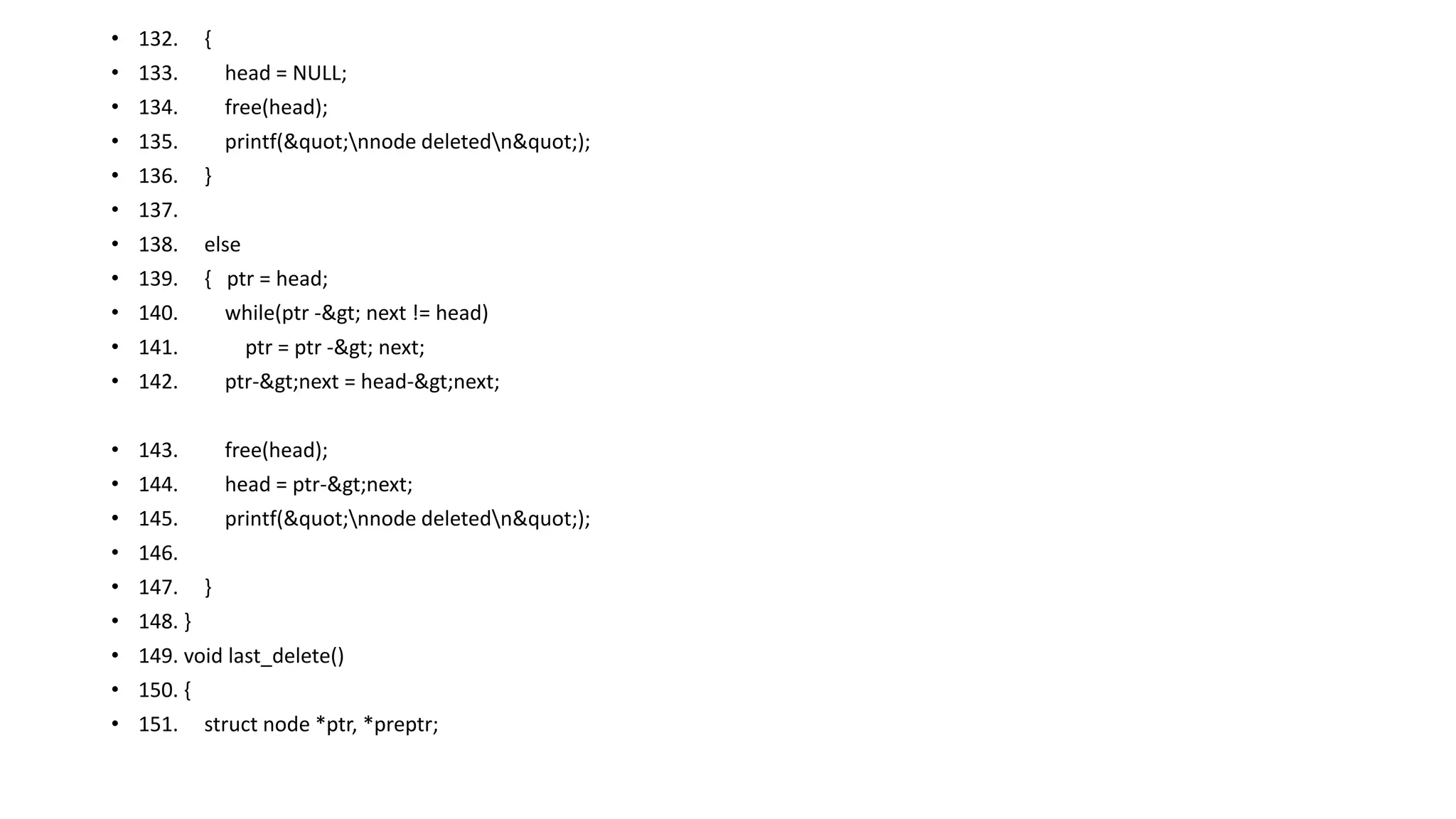 • 132. {
• 133. head = NULL;
• 134. free(head);
• 135. printf("nnode deletedn");
• 136. }
• 137.
• 138. else
• 139. { ptr = head;
• 140. while(ptr -> next != head)
• 141. ptr = ptr -> next;
• 142. ptr->next = head->next;
• 143. free(head);
• 144. head = ptr->next;
• 145. printf("nnode deletedn");
• 146.
• 147. }
• 148. }
• 149. void last_delete()
• 150. {
• 151. struct node *ptr, *preptr;
 