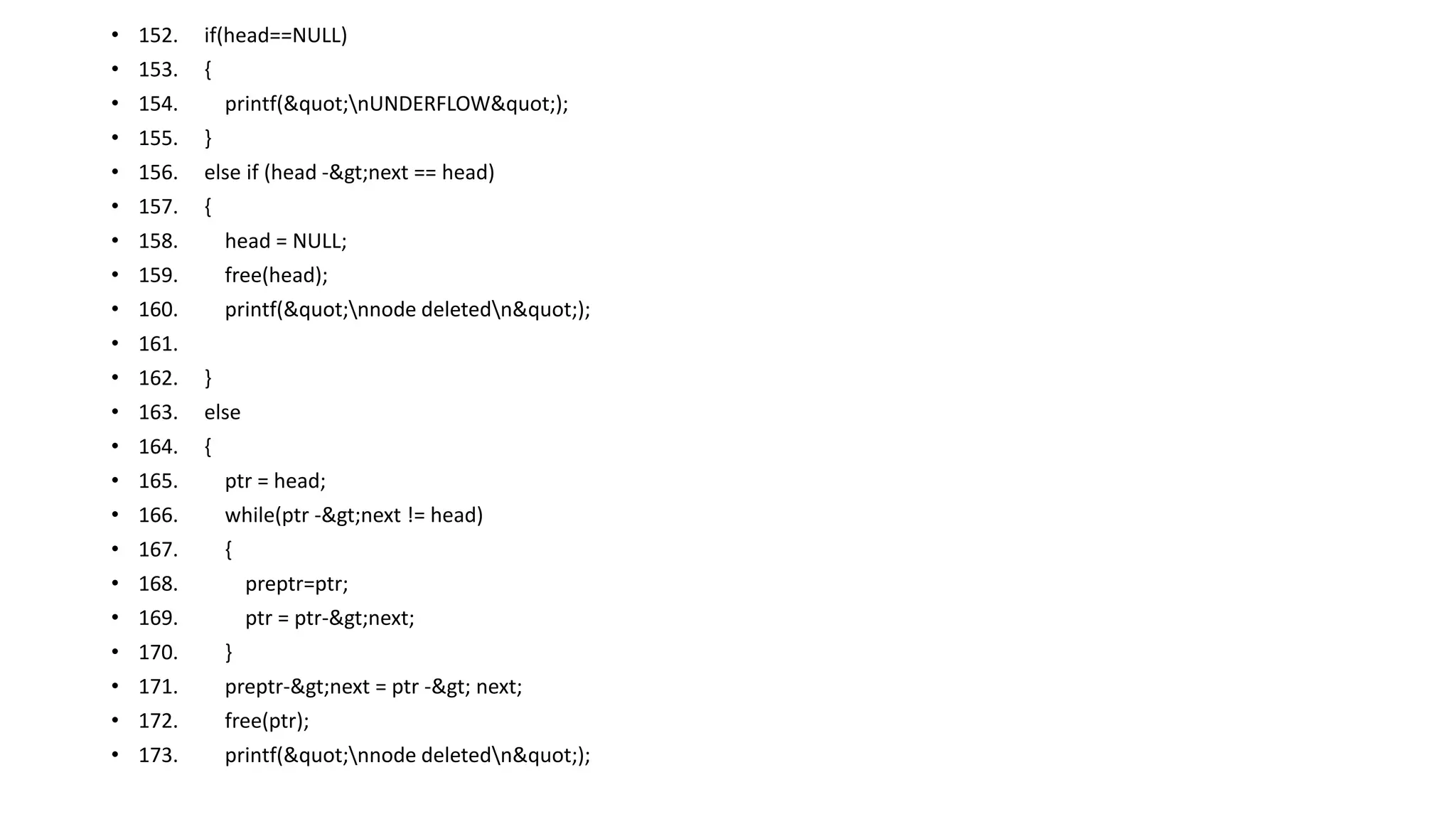 • 152. if(head==NULL)
• 153. {
• 154. printf("nUNDERFLOW");
• 155. }
• 156. else if (head ->next == head)
• 157. {
• 158. head = NULL;
• 159. free(head);
• 160. printf("nnode deletedn");
• 161.
• 162. }
• 163. else
• 164. {
• 165. ptr = head;
• 166. while(ptr ->next != head)
• 167. {
• 168. preptr=ptr;
• 169. ptr = ptr->next;
• 170. }
• 171. preptr->next = ptr -> next;
• 172. free(ptr);
• 173. printf("nnode deletedn");
 