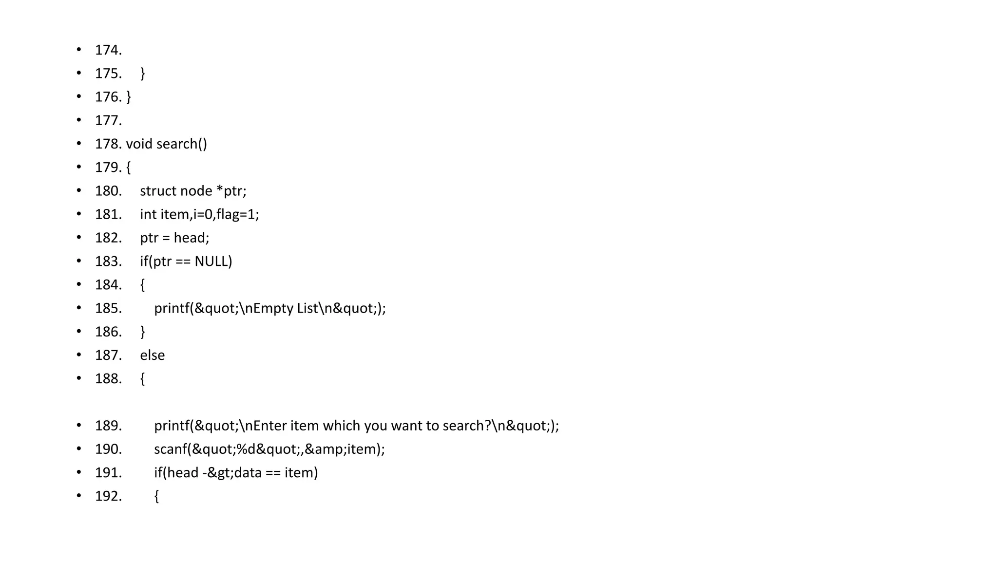 • 174.
• 175. }
• 176. }
• 177.
• 178. void search()
• 179. {
• 180. struct node *ptr;
• 181. int item,i=0,flag=1;
• 182. ptr = head;
• 183. if(ptr == NULL)
• 184. {
• 185. printf("nEmpty Listn");
• 186. }
• 187. else
• 188. {
• 189. printf("nEnter item which you want to search?n");
• 190. scanf("%d",&amp;item);
• 191. if(head ->data == item)
• 192. {
 