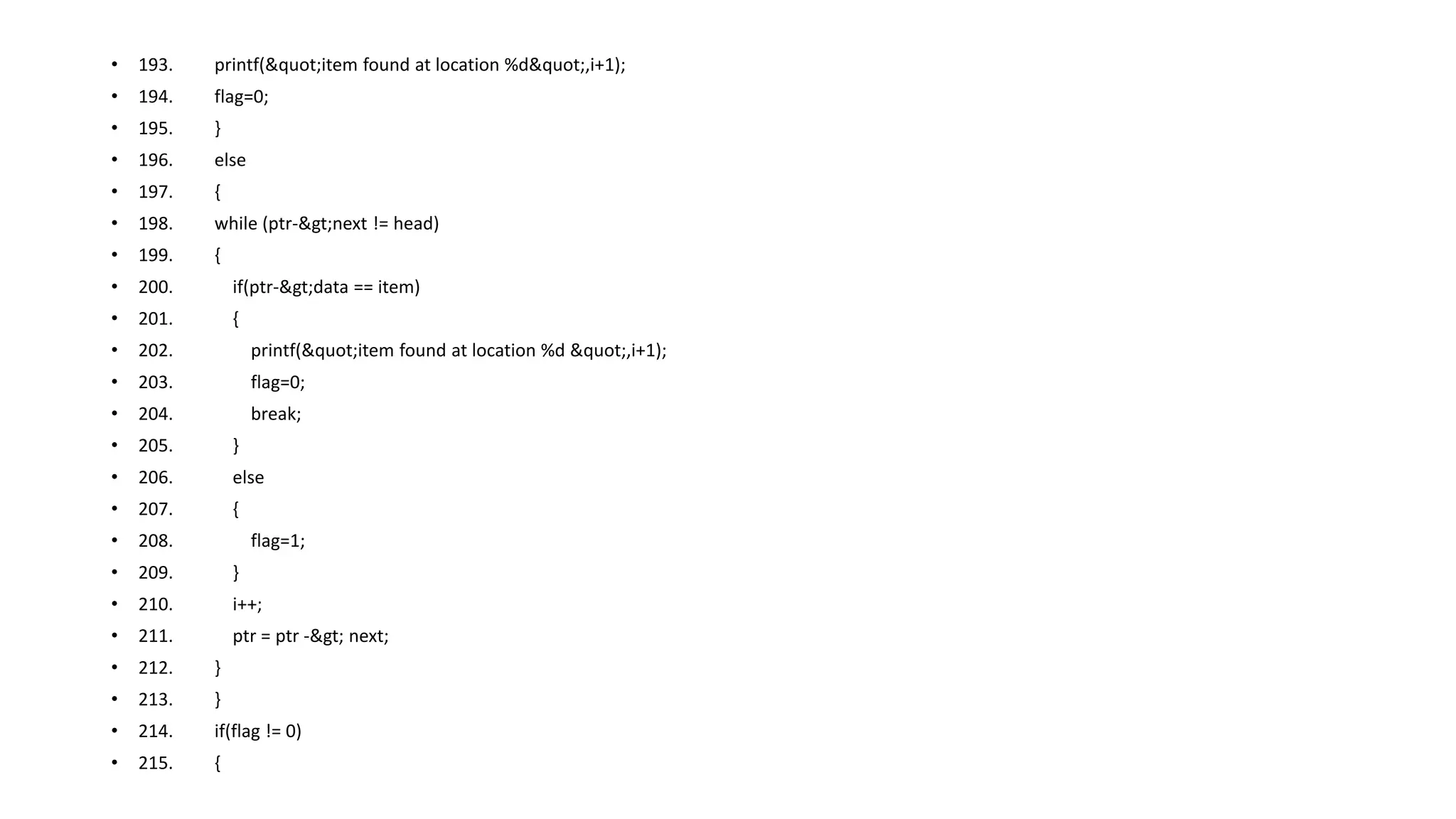 • 193. printf("item found at location %d",i+1);
• 194. flag=0;
• 195. }
• 196. else
• 197. {
• 198. while (ptr->next != head)
• 199. {
• 200. if(ptr->data == item)
• 201. {
• 202. printf("item found at location %d ",i+1);
• 203. flag=0;
• 204. break;
• 205. }
• 206. else
• 207. {
• 208. flag=1;
• 209. }
• 210. i++;
• 211. ptr = ptr -> next;
• 212. }
• 213. }
• 214. if(flag != 0)
• 215. {
 