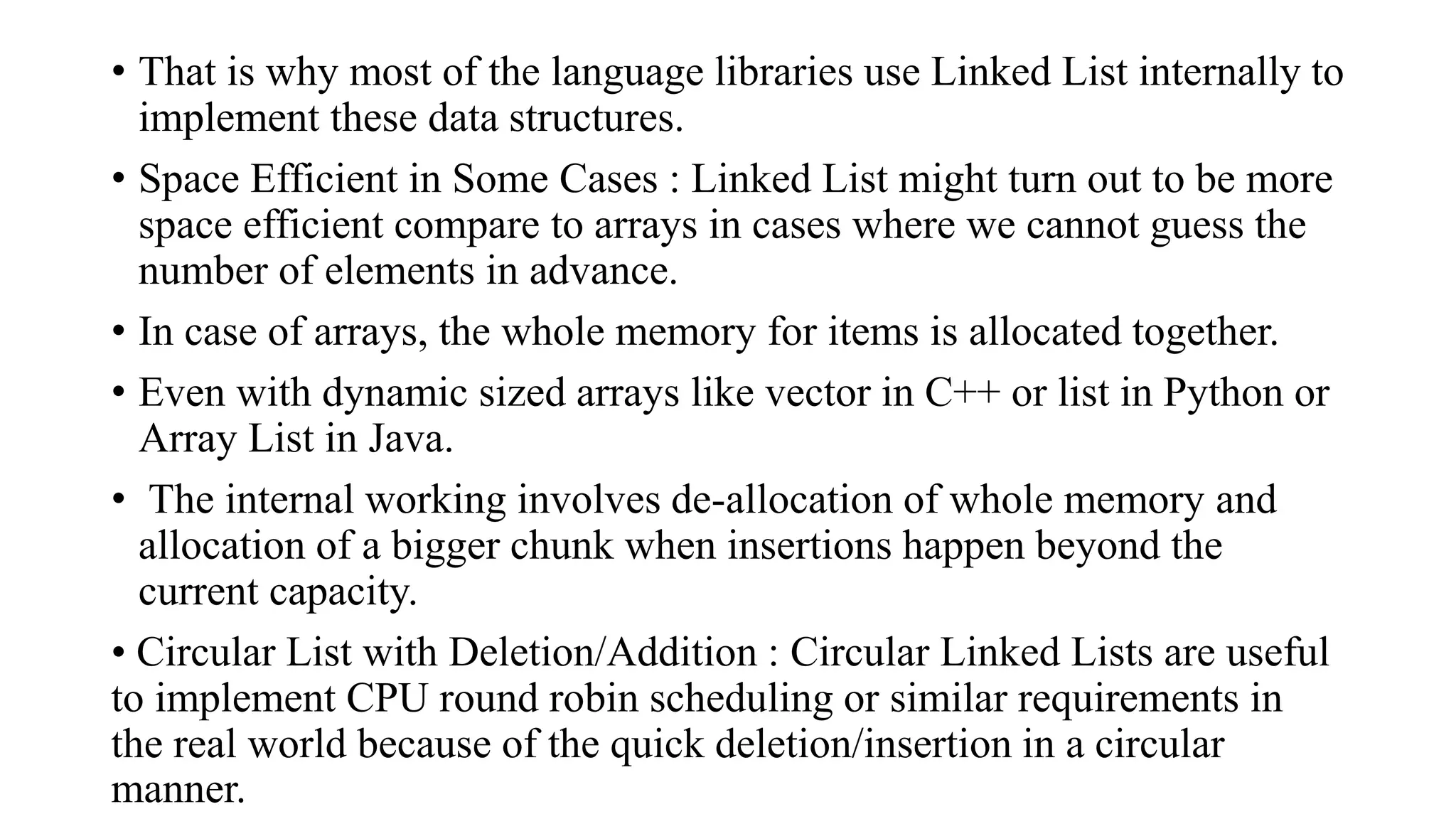 • That is why most of the language libraries use Linked List internally to
implement these data structures.
• Space Efficient in Some Cases : Linked List might turn out to be more
space efficient compare to arrays in cases where we cannot guess the
number of elements in advance.
• In case of arrays, the whole memory for items is allocated together.
• Even with dynamic sized arrays like vector in C++ or list in Python or
Array List in Java.
• The internal working involves de-allocation of whole memory and
allocation of a bigger chunk when insertions happen beyond the
current capacity.
• Circular List with Deletion/Addition : Circular Linked Lists are useful
to implement CPU round robin scheduling or similar requirements in
the real world because of the quick deletion/insertion in a circular
manner.
 