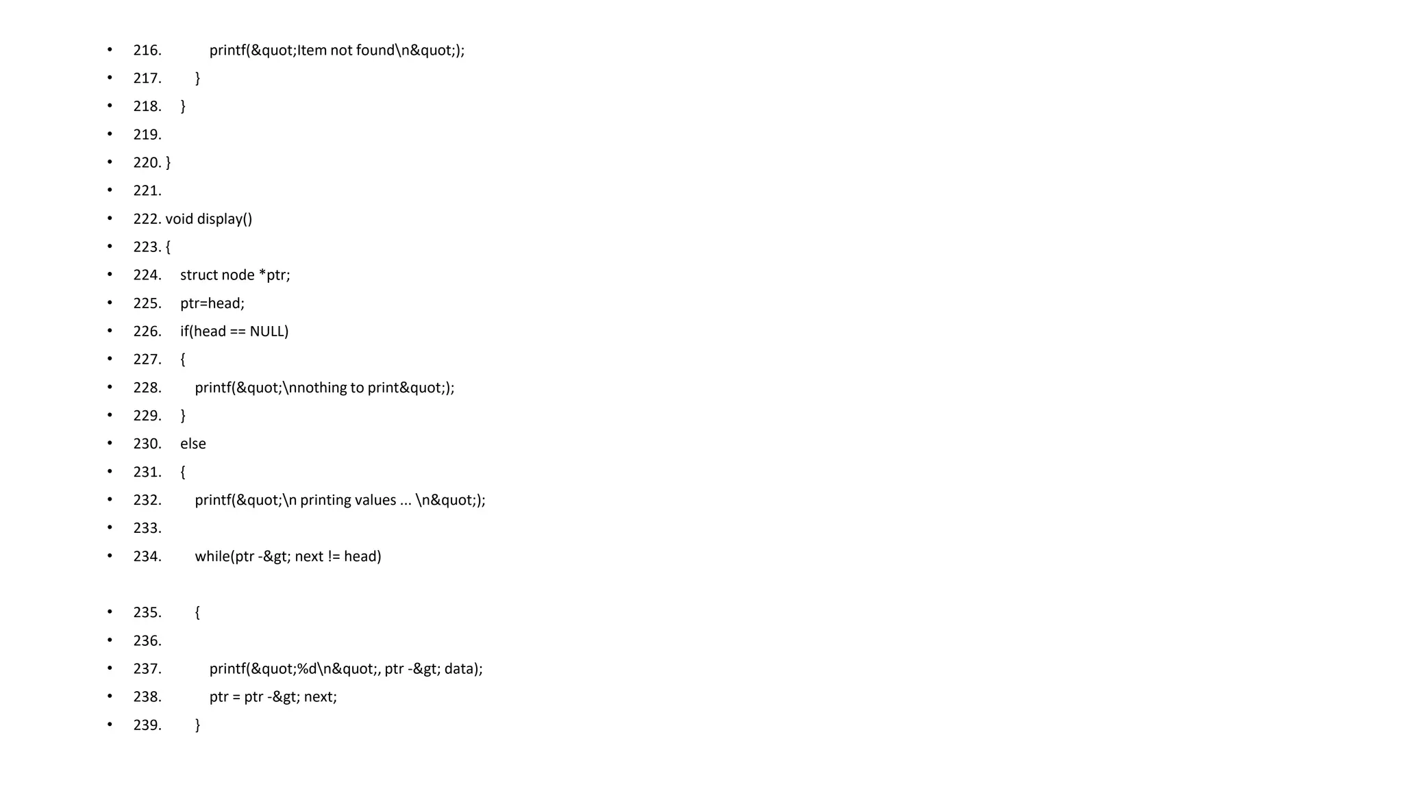 • 216. printf("Item not foundn");
• 217. }
• 218. }
• 219.
• 220. }
• 221.
• 222. void display()
• 223. {
• 224. struct node *ptr;
• 225. ptr=head;
• 226. if(head == NULL)
• 227. {
• 228. printf("nnothing to print");
• 229. }
• 230. else
• 231. {
• 232. printf("n printing values ... n");
• 233.
• 234. while(ptr -> next != head)
• 235. {
• 236.
• 237. printf("%dn", ptr -> data);
• 238. ptr = ptr -> next;
• 239. }
 