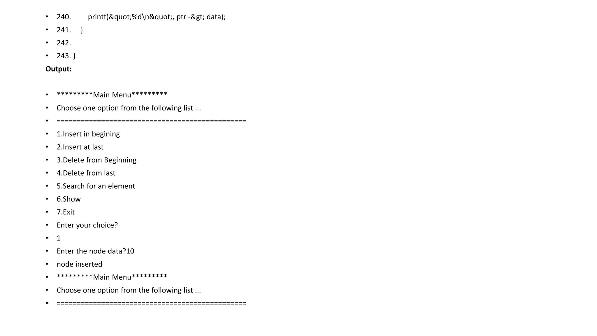 • 240. printf("%dn", ptr -> data);
• 241. }
• 242.
• 243. }
Output:
• *********Main Menu*********
• Choose one option from the following list ...
• ===============================================
• 1.Insert in begining
• 2.Insert at last
• 3.Delete from Beginning
• 4.Delete from last
• 5.Search for an element
• 6.Show
• 7.Exit
• Enter your choice?
• 1
• Enter the node data?10
• node inserted
• *********Main Menu*********
• Choose one option from the following list ...
• ===============================================
 