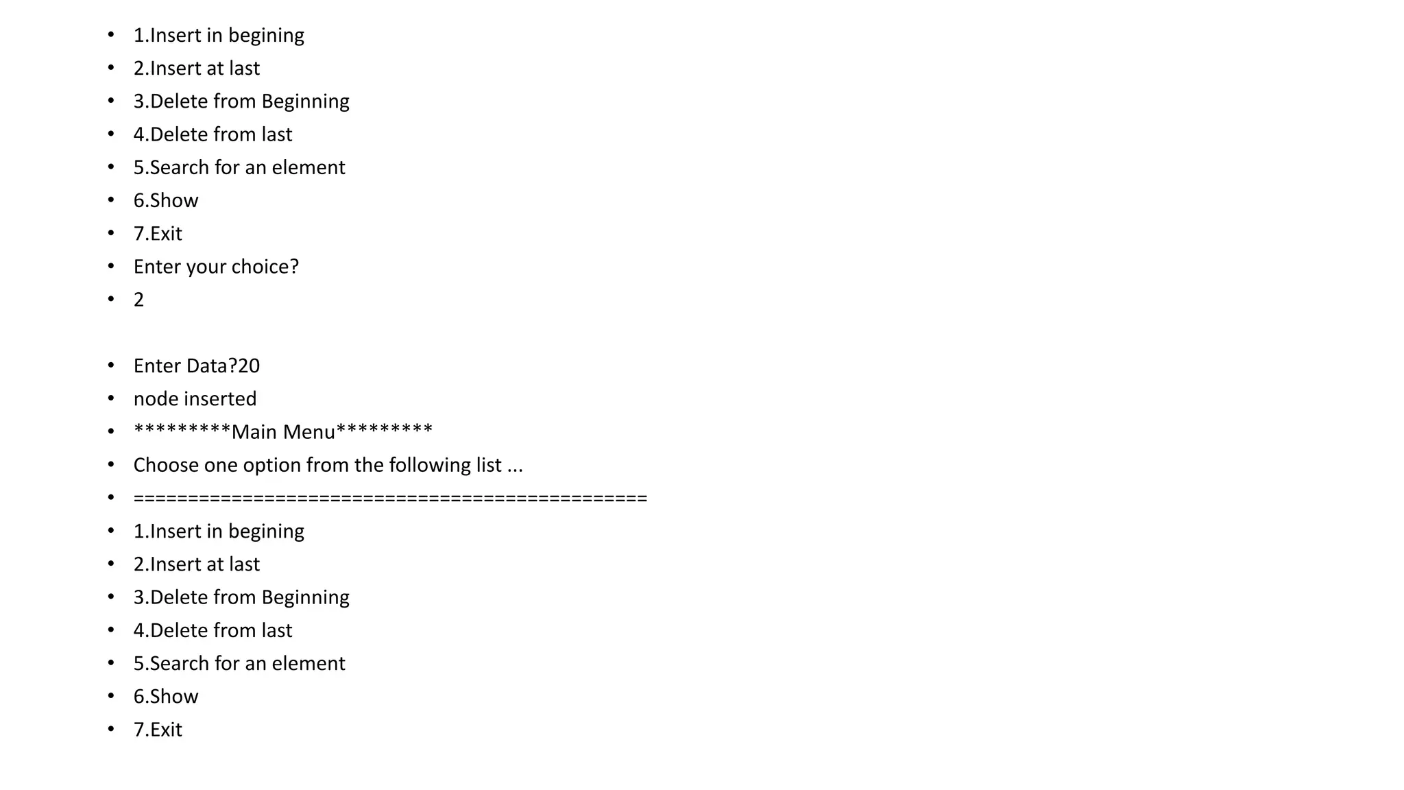 • 1.Insert in begining
• 2.Insert at last
• 3.Delete from Beginning
• 4.Delete from last
• 5.Search for an element
• 6.Show
• 7.Exit
• Enter your choice?
• 2
• Enter Data?20
• node inserted
• *********Main Menu*********
• Choose one option from the following list ...
• ===============================================
• 1.Insert in begining
• 2.Insert at last
• 3.Delete from Beginning
• 4.Delete from last
• 5.Search for an element
• 6.Show
• 7.Exit
 