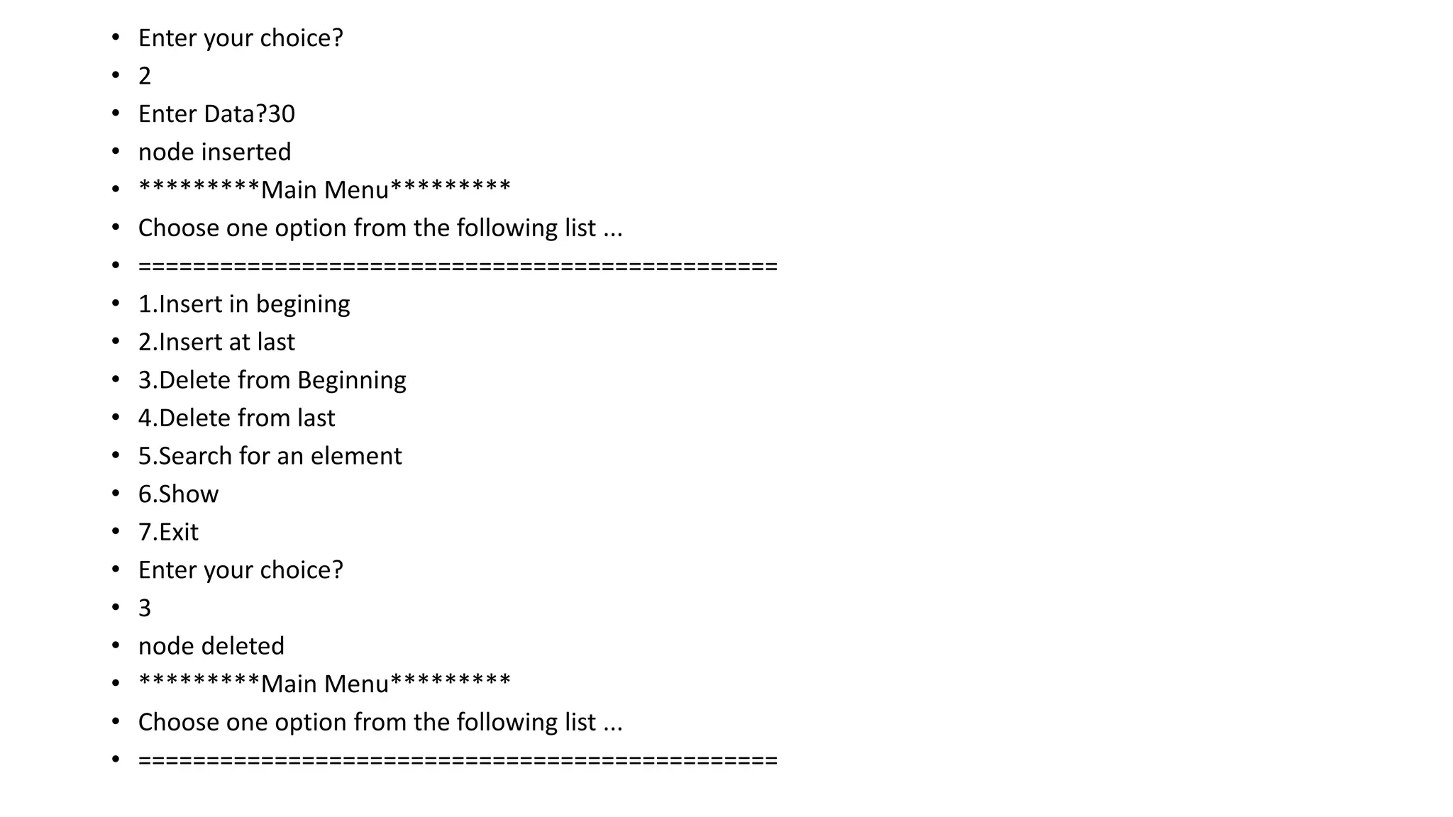 • Enter your choice?
• 2
• Enter Data?30
• node inserted
• *********Main Menu*********
• Choose one option from the following list ...
• ===============================================
• 1.Insert in begining
• 2.Insert at last
• 3.Delete from Beginning
• 4.Delete from last
• 5.Search for an element
• 6.Show
• 7.Exit
• Enter your choice?
• 3
• node deleted
• *********Main Menu*********
• Choose one option from the following list ...
• ===============================================
 