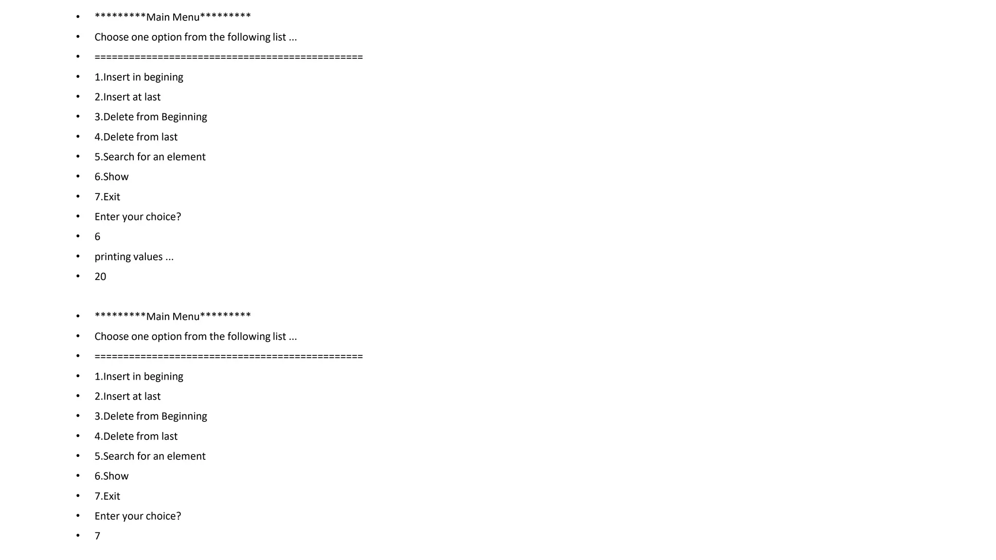 • *********Main Menu*********
• Choose one option from the following list ...
• ===============================================
• 1.Insert in begining
• 2.Insert at last
• 3.Delete from Beginning
• 4.Delete from last
• 5.Search for an element
• 6.Show
• 7.Exit
• Enter your choice?
• 6
• printing values ...
• 20
• *********Main Menu*********
• Choose one option from the following list ...
• ===============================================
• 1.Insert in begining
• 2.Insert at last
• 3.Delete from Beginning
• 4.Delete from last
• 5.Search for an element
• 6.Show
• 7.Exit
• Enter your choice?
• 7
 
