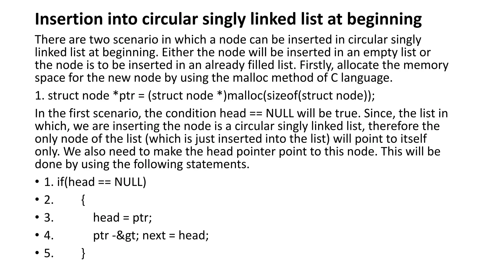 Insertion into circular singly linked list at beginning
There are two scenario in which a node can be inserted in circular singly
linked list at beginning. Either the node will be inserted in an empty list or
the node is to be inserted in an already filled list. Firstly, allocate the memory
space for the new node by using the malloc method of C language.
1. struct node *ptr = (struct node *)malloc(sizeof(struct node));
In the first scenario, the condition head == NULL will be true. Since, the list in
which, we are inserting the node is a circular singly linked list, therefore the
only node of the list (which is just inserted into the list) will point to itself
only. We also need to make the head pointer point to this node. This will be
done by using the following statements.
• 1. if(head == NULL)
• 2. {
• 3. head = ptr;
• 4. ptr -> next = head;
• 5. }
 
