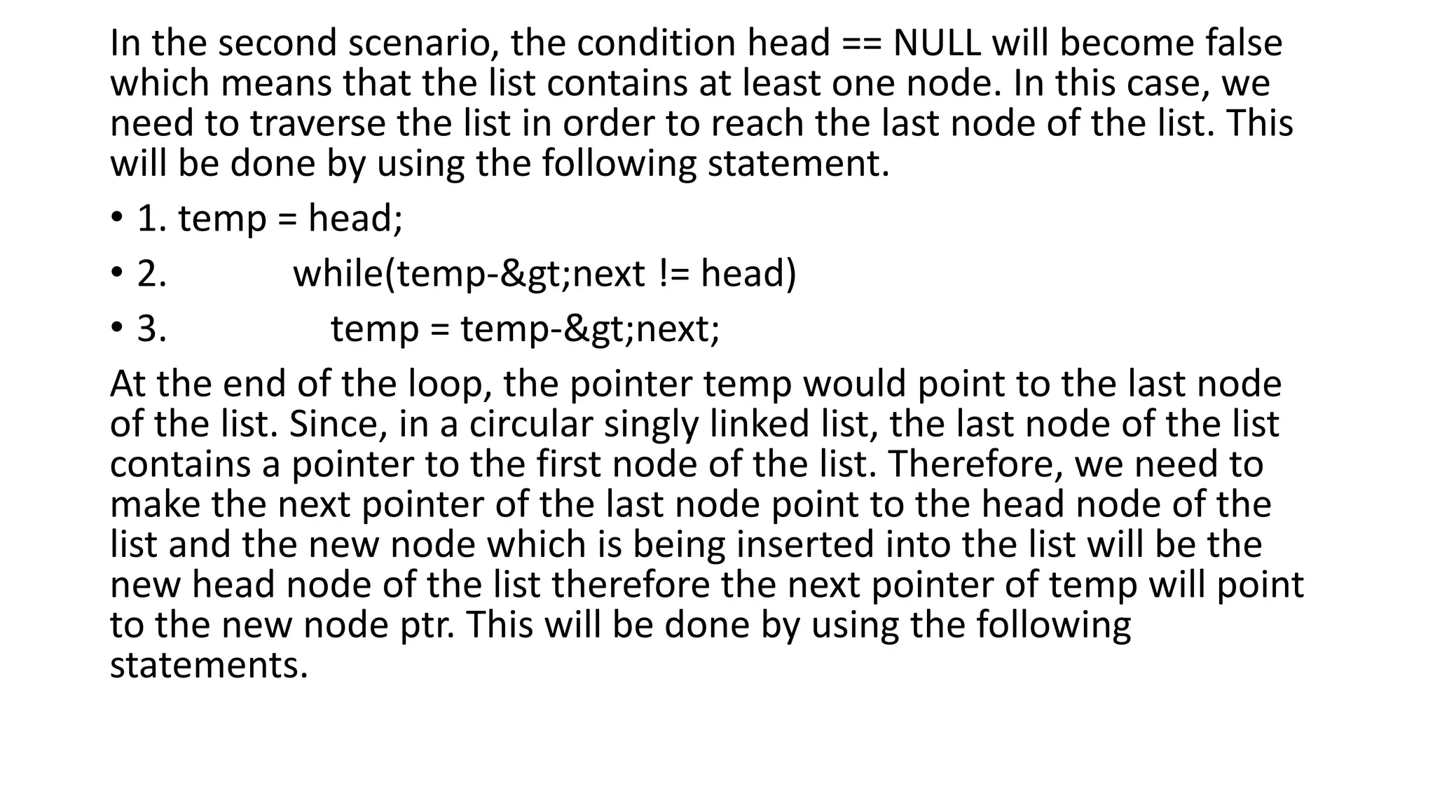 In the second scenario, the condition head == NULL will become false
which means that the list contains at least one node. In this case, we
need to traverse the list in order to reach the last node of the list. This
will be done by using the following statement.
• 1. temp = head;
• 2. while(temp->next != head)
• 3. temp = temp->next;
At the end of the loop, the pointer temp would point to the last node
of the list. Since, in a circular singly linked list, the last node of the list
contains a pointer to the first node of the list. Therefore, we need to
make the next pointer of the last node point to the head node of the
list and the new node which is being inserted into the list will be the
new head node of the list therefore the next pointer of temp will point
to the new node ptr. This will be done by using the following
statements.
 