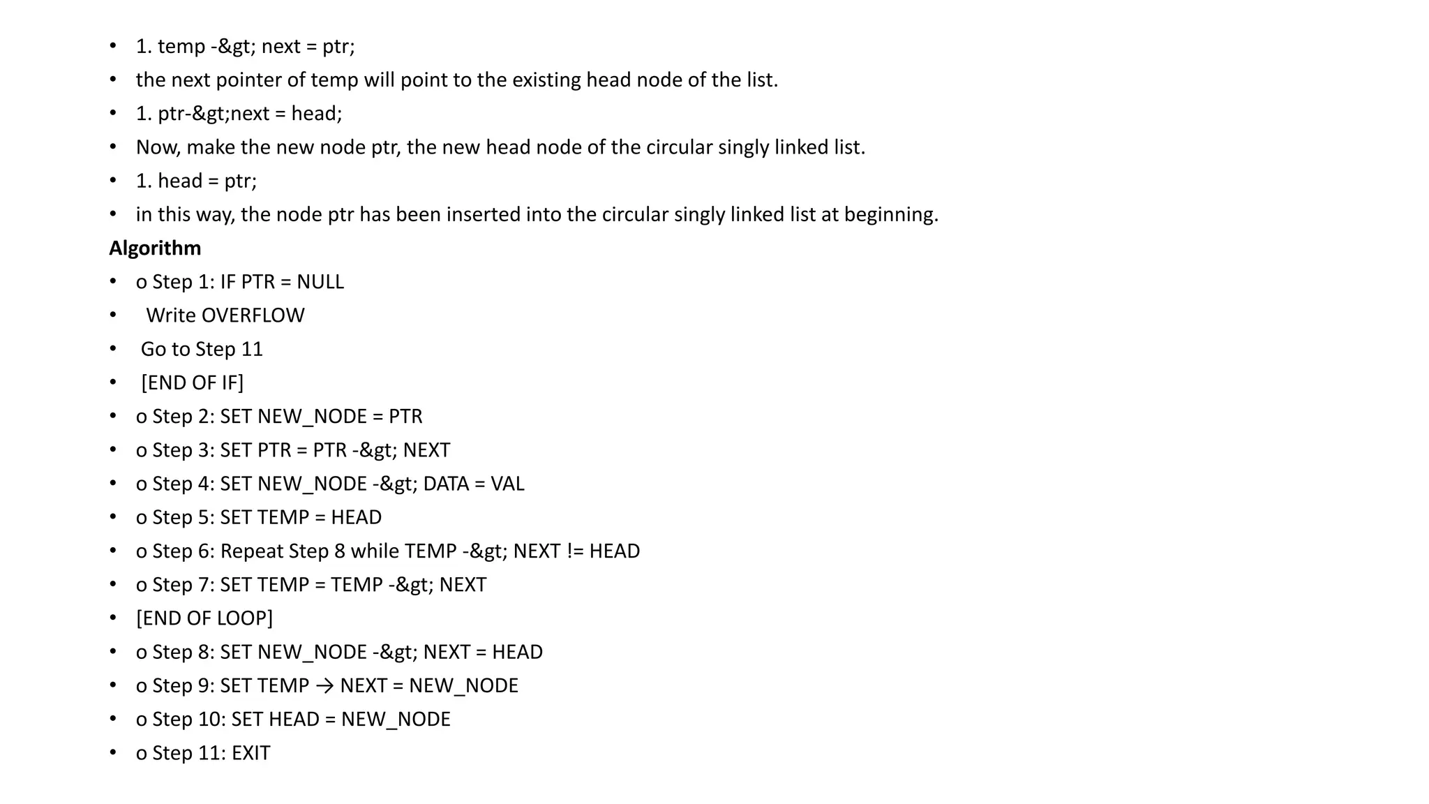 • 1. temp -> next = ptr;
• the next pointer of temp will point to the existing head node of the list.
• 1. ptr->next = head;
• Now, make the new node ptr, the new head node of the circular singly linked list.
• 1. head = ptr;
• in this way, the node ptr has been inserted into the circular singly linked list at beginning.
Algorithm
• o Step 1: IF PTR = NULL
• Write OVERFLOW
• Go to Step 11
• [END OF IF]
• o Step 2: SET NEW_NODE = PTR
• o Step 3: SET PTR = PTR -> NEXT
• o Step 4: SET NEW_NODE -> DATA = VAL
• o Step 5: SET TEMP = HEAD
• o Step 6: Repeat Step 8 while TEMP -> NEXT != HEAD
• o Step 7: SET TEMP = TEMP -> NEXT
• [END OF LOOP]
• o Step 8: SET NEW_NODE -> NEXT = HEAD
• o Step 9: SET TEMP → NEXT = NEW_NODE
• o Step 10: SET HEAD = NEW_NODE
• o Step 11: EXIT
 