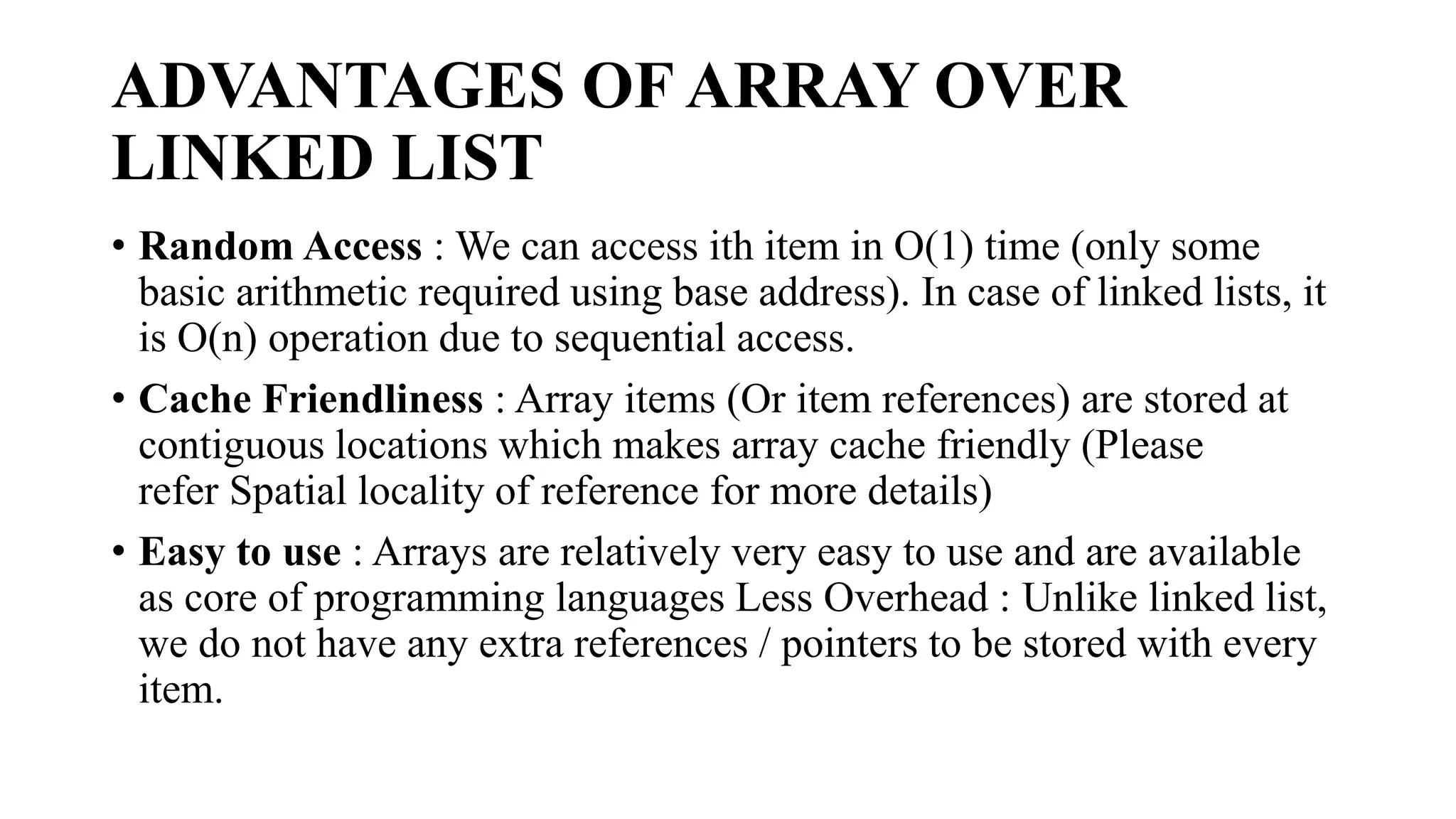 ADVANTAGES OF ARRAY OVER
LINKED LIST
• Random Access : We can access ith item in O(1) time (only some
basic arithmetic required using base address). In case of linked lists, it
is O(n) operation due to sequential access.
• Cache Friendliness : Array items (Or item references) are stored at
contiguous locations which makes array cache friendly (Please
refer Spatial locality of reference for more details)
• Easy to use : Arrays are relatively very easy to use and are available
as core of programming languages Less Overhead : Unlike linked list,
we do not have any extra references / pointers to be stored with every
item.
 