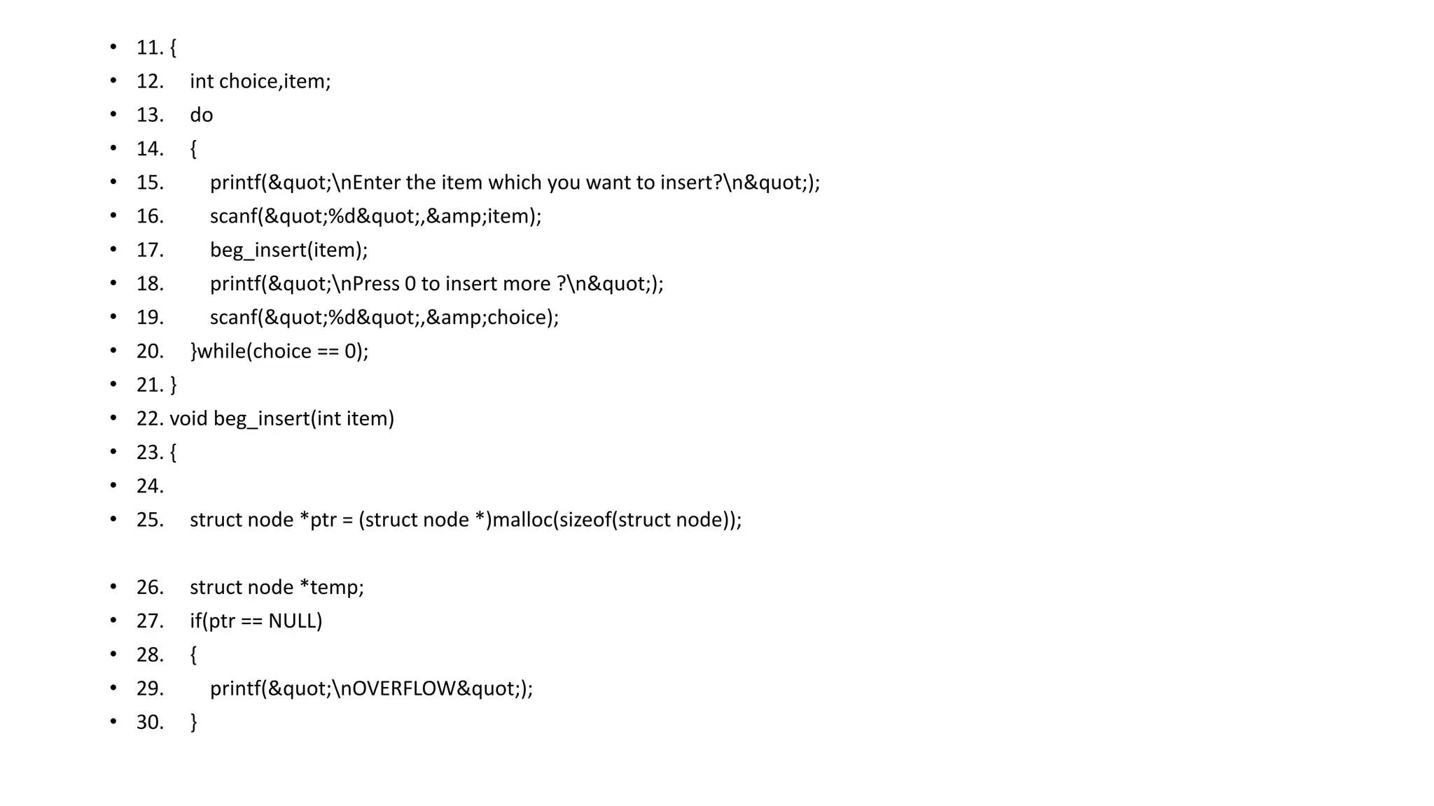 • 11. {
• 12. int choice,item;
• 13. do
• 14. {
• 15. printf("nEnter the item which you want to insert?n");
• 16. scanf("%d",&amp;item);
• 17. beg_insert(item);
• 18. printf("nPress 0 to insert more ?n");
• 19. scanf("%d",&amp;choice);
• 20. }while(choice == 0);
• 21. }
• 22. void beg_insert(int item)
• 23. {
• 24.
• 25. struct node *ptr = (struct node *)malloc(sizeof(struct node));
• 26. struct node *temp;
• 27. if(ptr == NULL)
• 28. {
• 29. printf("nOVERFLOW");
• 30. }
 