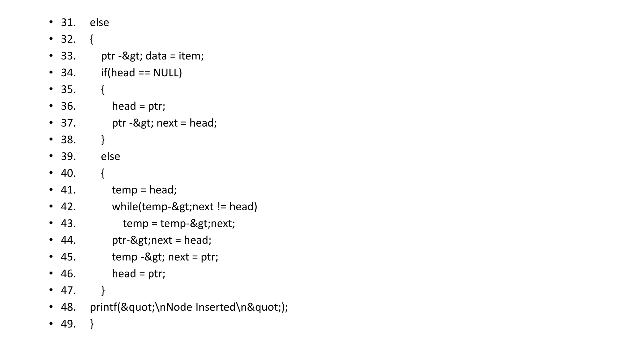 • 31. else
• 32. {
• 33. ptr -> data = item;
• 34. if(head == NULL)
• 35. {
• 36. head = ptr;
• 37. ptr -> next = head;
• 38. }
• 39. else
• 40. {
• 41. temp = head;
• 42. while(temp->next != head)
• 43. temp = temp->next;
• 44. ptr->next = head;
• 45. temp -> next = ptr;
• 46. head = ptr;
• 47. }
• 48. printf("nNode Insertedn");
• 49. }
 