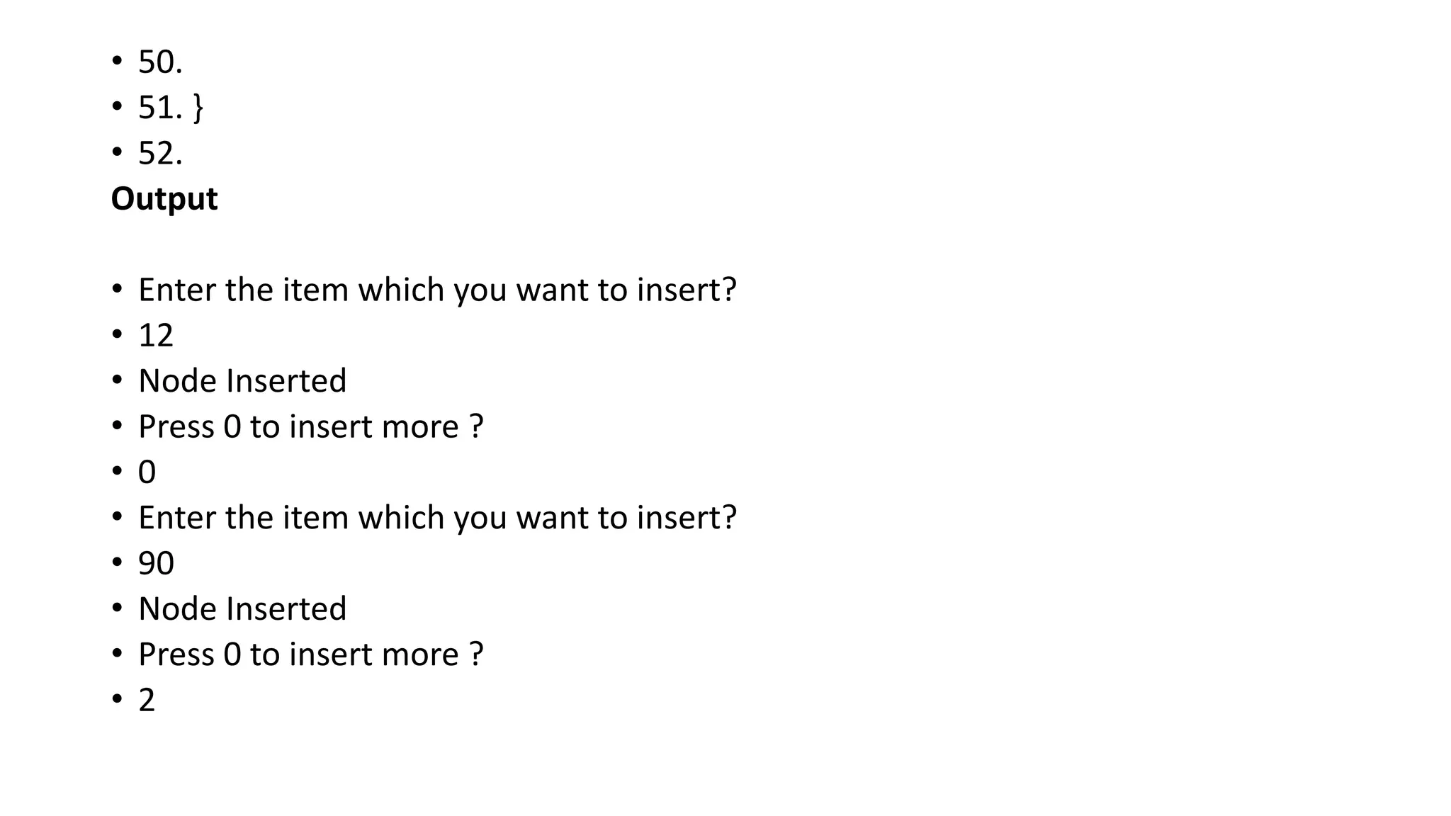 • 50.
• 51. }
• 52.
Output
• Enter the item which you want to insert?
• 12
• Node Inserted
• Press 0 to insert more ?
• 0
• Enter the item which you want to insert?
• 90
• Node Inserted
• Press 0 to insert more ?
• 2
 