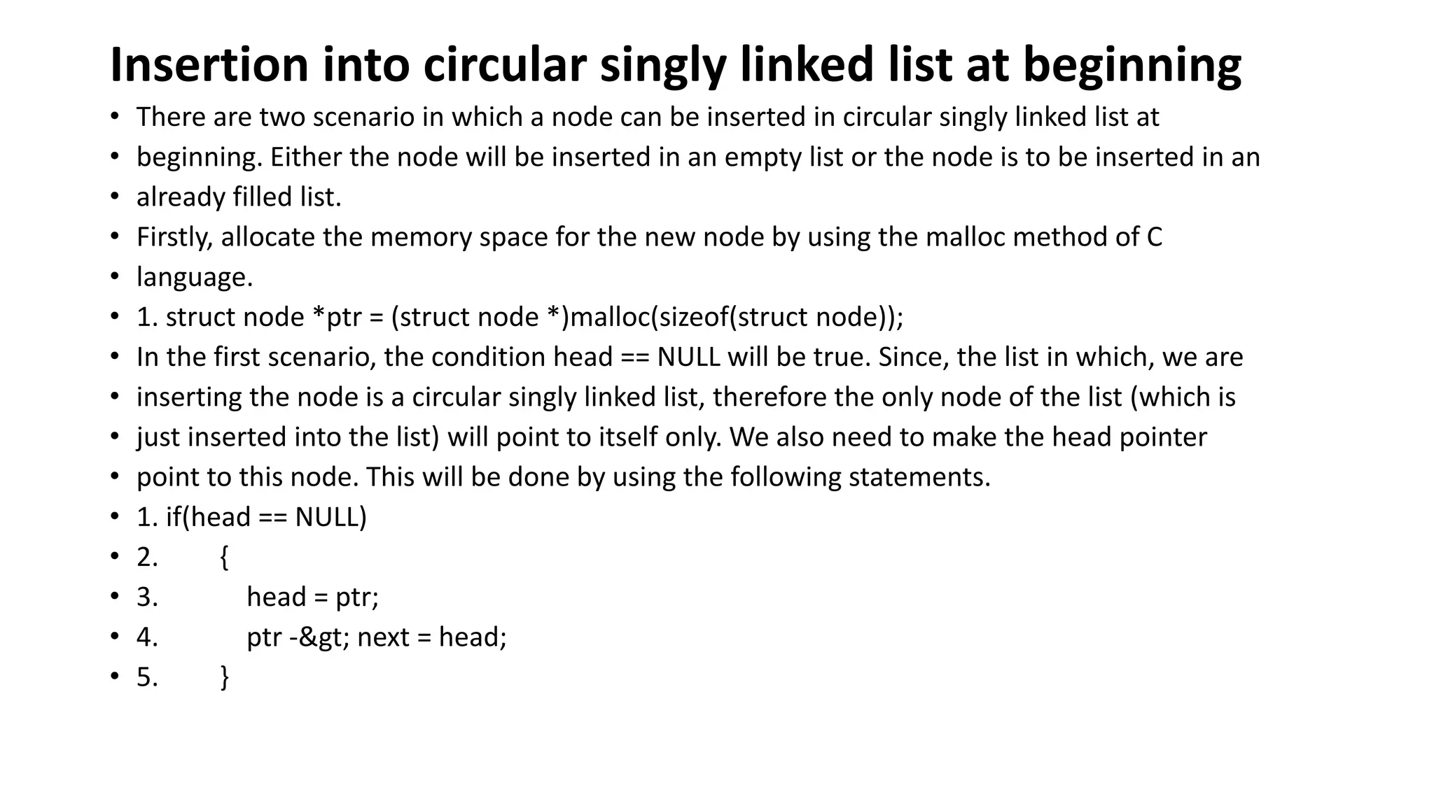 Insertion into circular singly linked list at beginning
• There are two scenario in which a node can be inserted in circular singly linked list at
• beginning. Either the node will be inserted in an empty list or the node is to be inserted in an
• already filled list.
• Firstly, allocate the memory space for the new node by using the malloc method of C
• language.
• 1. struct node *ptr = (struct node *)malloc(sizeof(struct node));
• In the first scenario, the condition head == NULL will be true. Since, the list in which, we are
• inserting the node is a circular singly linked list, therefore the only node of the list (which is
• just inserted into the list) will point to itself only. We also need to make the head pointer
• point to this node. This will be done by using the following statements.
• 1. if(head == NULL)
• 2. {
• 3. head = ptr;
• 4. ptr -> next = head;
• 5. }
 