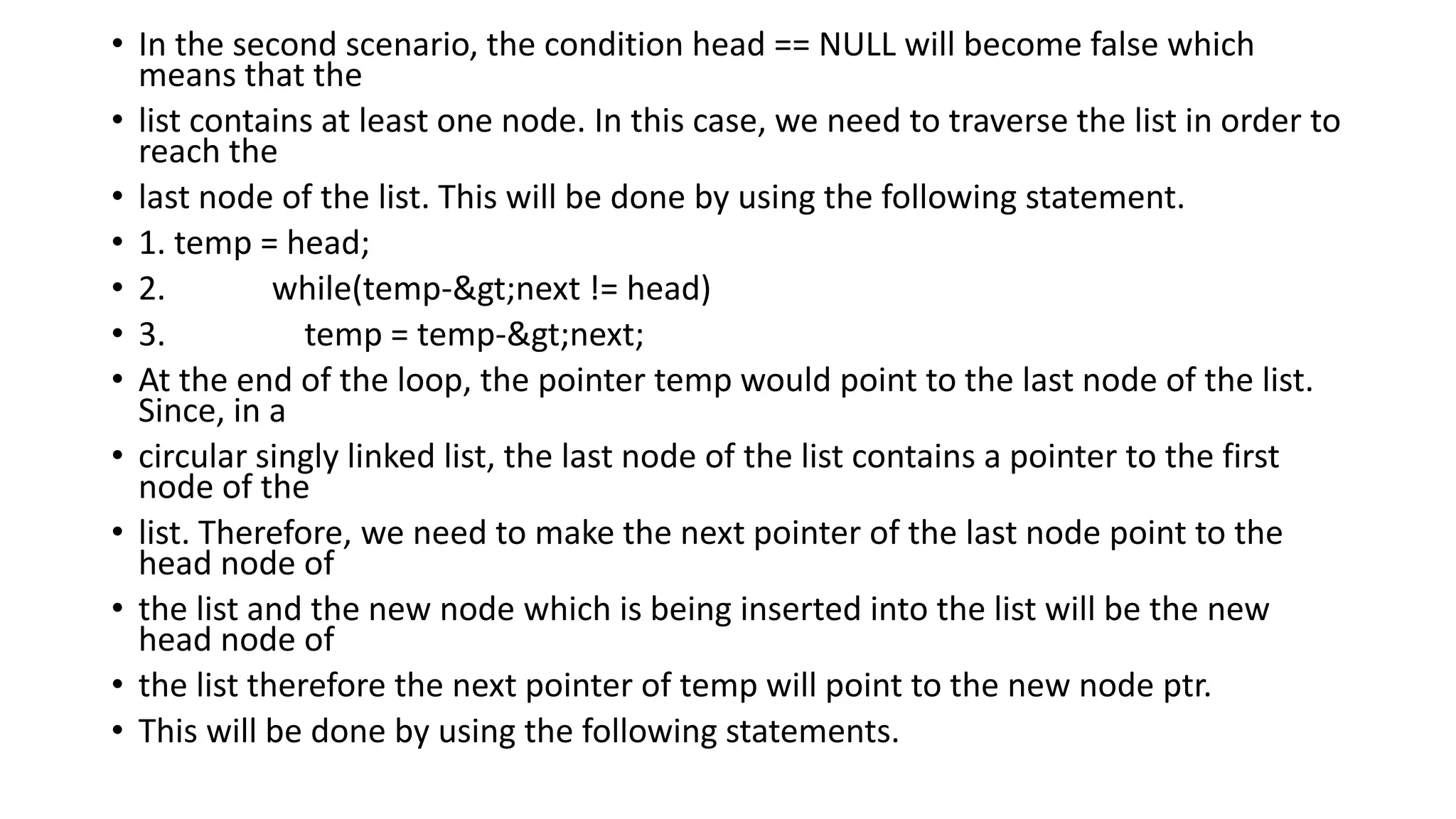 • In the second scenario, the condition head == NULL will become false which
means that the
• list contains at least one node. In this case, we need to traverse the list in order to
reach the
• last node of the list. This will be done by using the following statement.
• 1. temp = head;
• 2. while(temp->next != head)
• 3. temp = temp->next;
• At the end of the loop, the pointer temp would point to the last node of the list.
Since, in a
• circular singly linked list, the last node of the list contains a pointer to the first
node of the
• list. Therefore, we need to make the next pointer of the last node point to the
head node of
• the list and the new node which is being inserted into the list will be the new
head node of
• the list therefore the next pointer of temp will point to the new node ptr.
• This will be done by using the following statements.
 