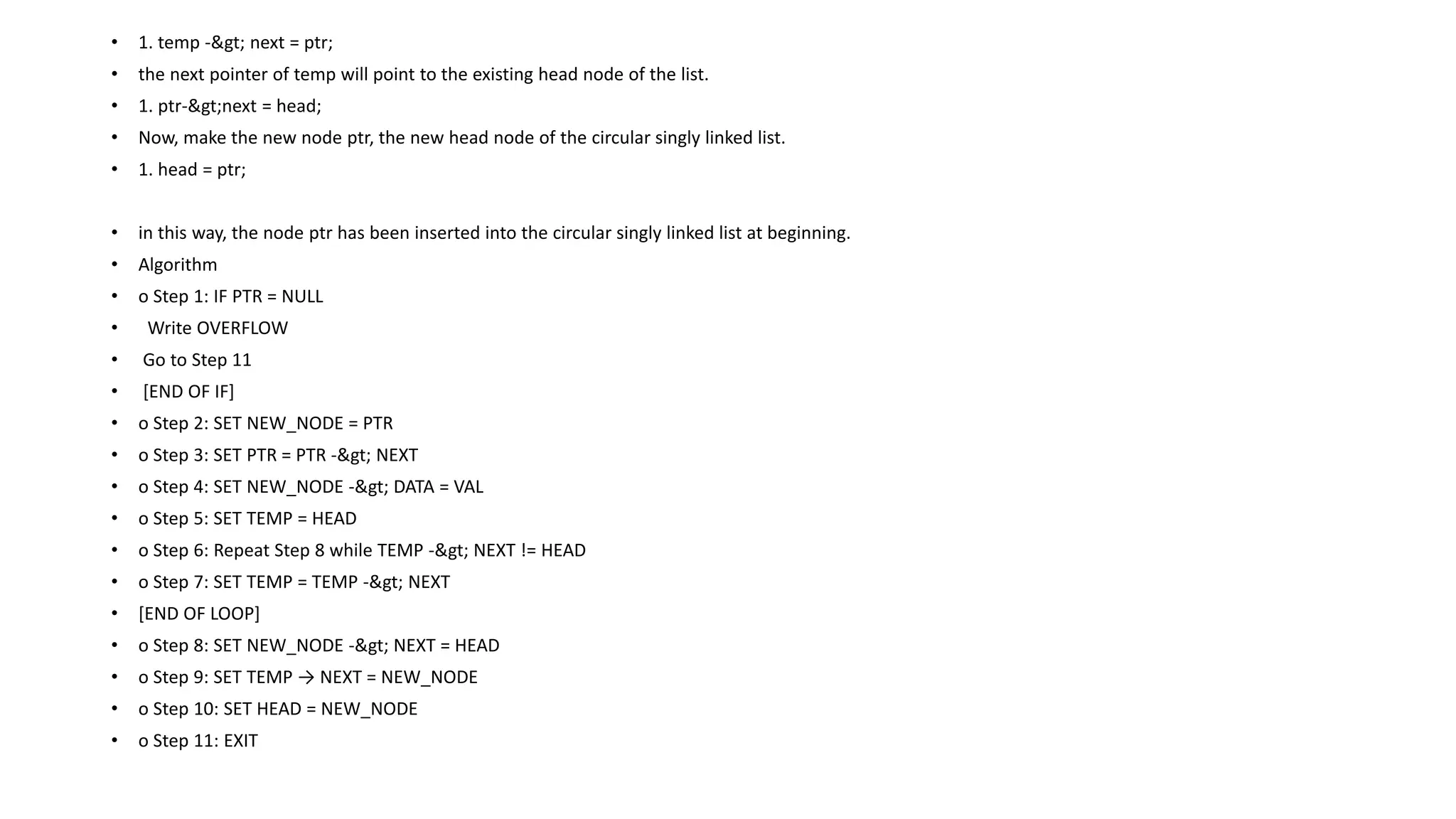 • 1. temp -> next = ptr;
• the next pointer of temp will point to the existing head node of the list.
• 1. ptr->next = head;
• Now, make the new node ptr, the new head node of the circular singly linked list.
• 1. head = ptr;
• in this way, the node ptr has been inserted into the circular singly linked list at beginning.
• Algorithm
• o Step 1: IF PTR = NULL
• Write OVERFLOW
• Go to Step 11
• [END OF IF]
• o Step 2: SET NEW_NODE = PTR
• o Step 3: SET PTR = PTR -> NEXT
• o Step 4: SET NEW_NODE -> DATA = VAL
• o Step 5: SET TEMP = HEAD
• o Step 6: Repeat Step 8 while TEMP -> NEXT != HEAD
• o Step 7: SET TEMP = TEMP -> NEXT
• [END OF LOOP]
• o Step 8: SET NEW_NODE -> NEXT = HEAD
• o Step 9: SET TEMP → NEXT = NEW_NODE
• o Step 10: SET HEAD = NEW_NODE
• o Step 11: EXIT
 