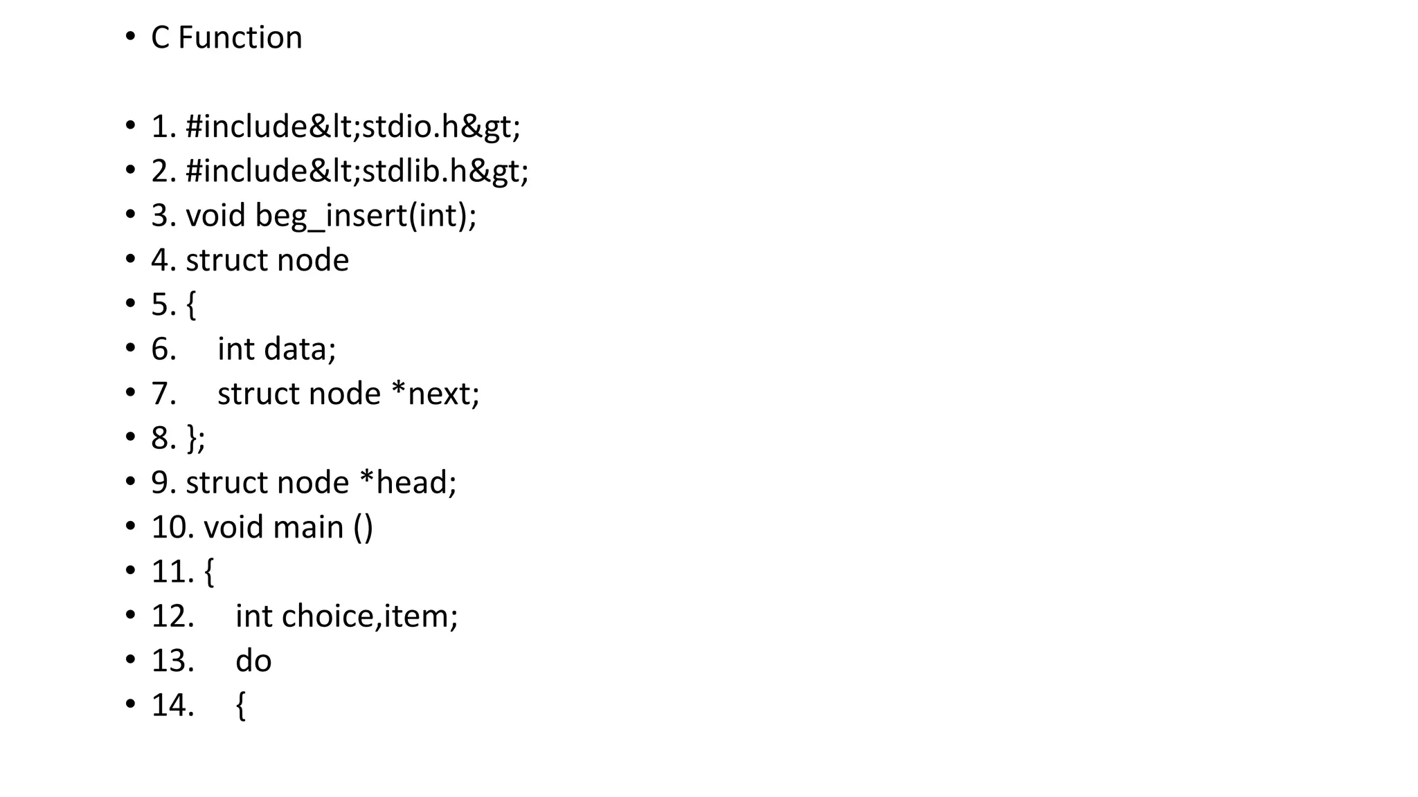 • C Function
• 1. #include<stdio.h>
• 2. #include<stdlib.h>
• 3. void beg_insert(int);
• 4. struct node
• 5. {
• 6. int data;
• 7. struct node *next;
• 8. };
• 9. struct node *head;
• 10. void main ()
• 11. {
• 12. int choice,item;
• 13. do
• 14. {
 