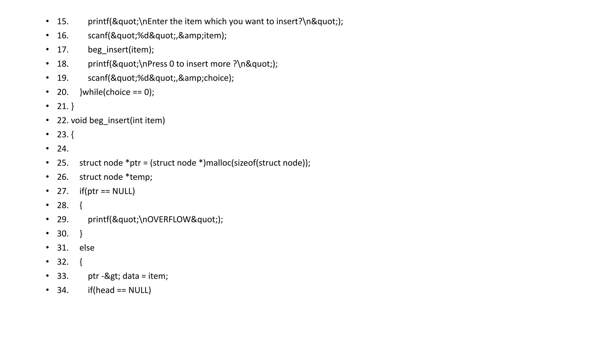 • 15. printf("nEnter the item which you want to insert?n");
• 16. scanf("%d",&amp;item);
• 17. beg_insert(item);
• 18. printf("nPress 0 to insert more ?n");
• 19. scanf("%d",&amp;choice);
• 20. }while(choice == 0);
• 21. }
• 22. void beg_insert(int item)
• 23. {
• 24.
• 25. struct node *ptr = (struct node *)malloc(sizeof(struct node));
• 26. struct node *temp;
• 27. if(ptr == NULL)
• 28. {
• 29. printf("nOVERFLOW");
• 30. }
• 31. else
• 32. {
• 33. ptr -> data = item;
• 34. if(head == NULL)
 