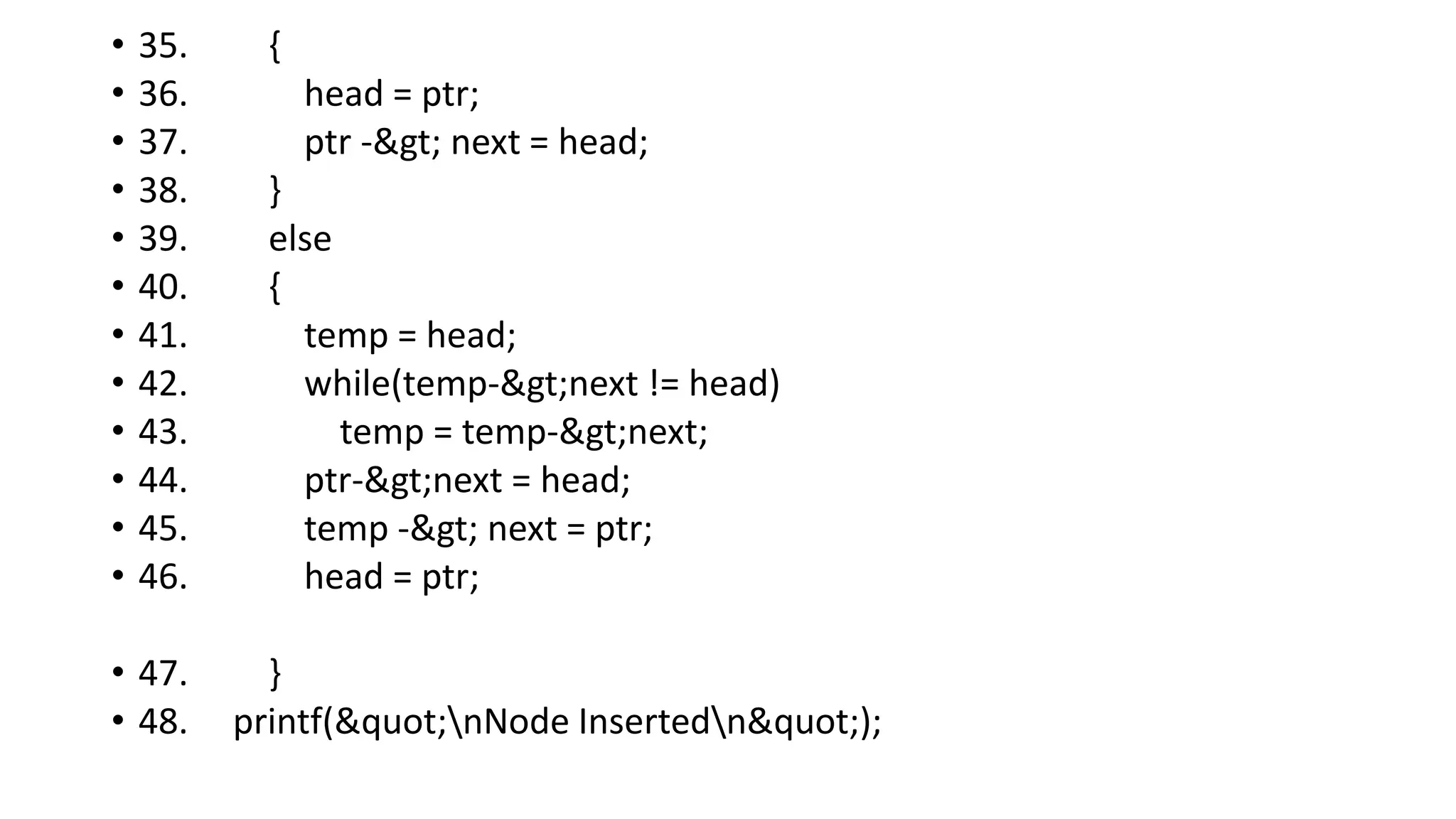 • 35. {
• 36. head = ptr;
• 37. ptr -> next = head;
• 38. }
• 39. else
• 40. {
• 41. temp = head;
• 42. while(temp->next != head)
• 43. temp = temp->next;
• 44. ptr->next = head;
• 45. temp -> next = ptr;
• 46. head = ptr;
• 47. }
• 48. printf("nNode Insertedn");
 