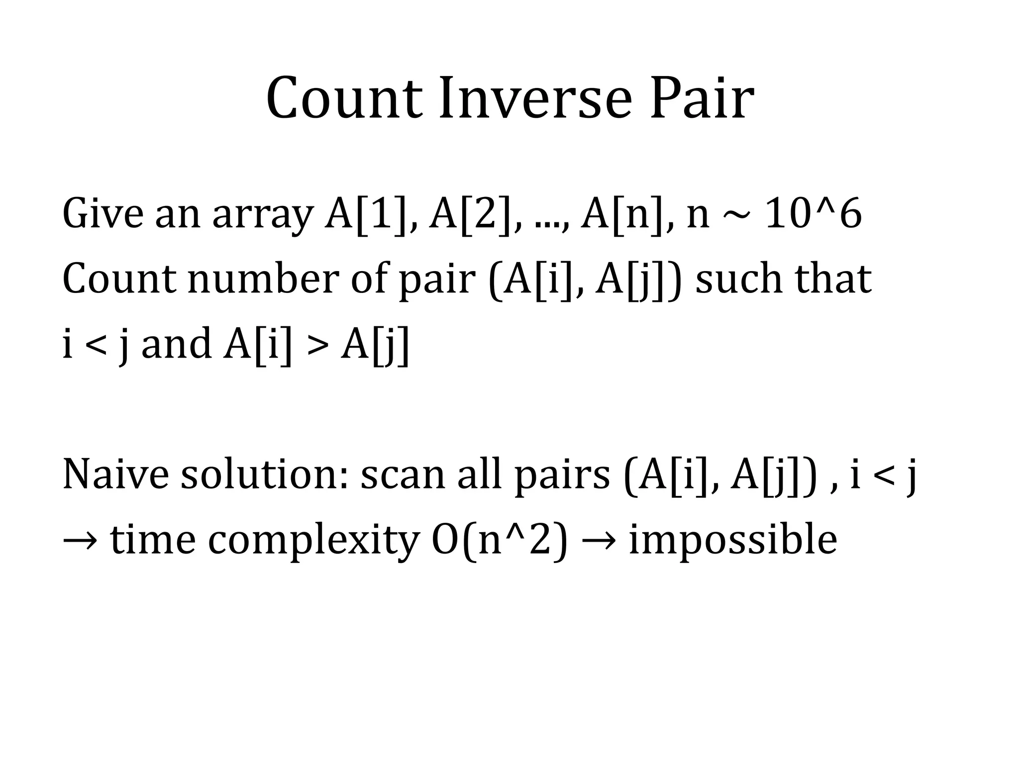 Count Inverse Pair
Give an array A[1], A[2], ..., A[n], n ~ 10^6
Count number of pair (A[i], A[j]) such that
i < j and A[i] > A[j]
Naive solution: scan all pairs (A[i], A[j]) , i < j
→ time complexity O(n^2) → impossible
 