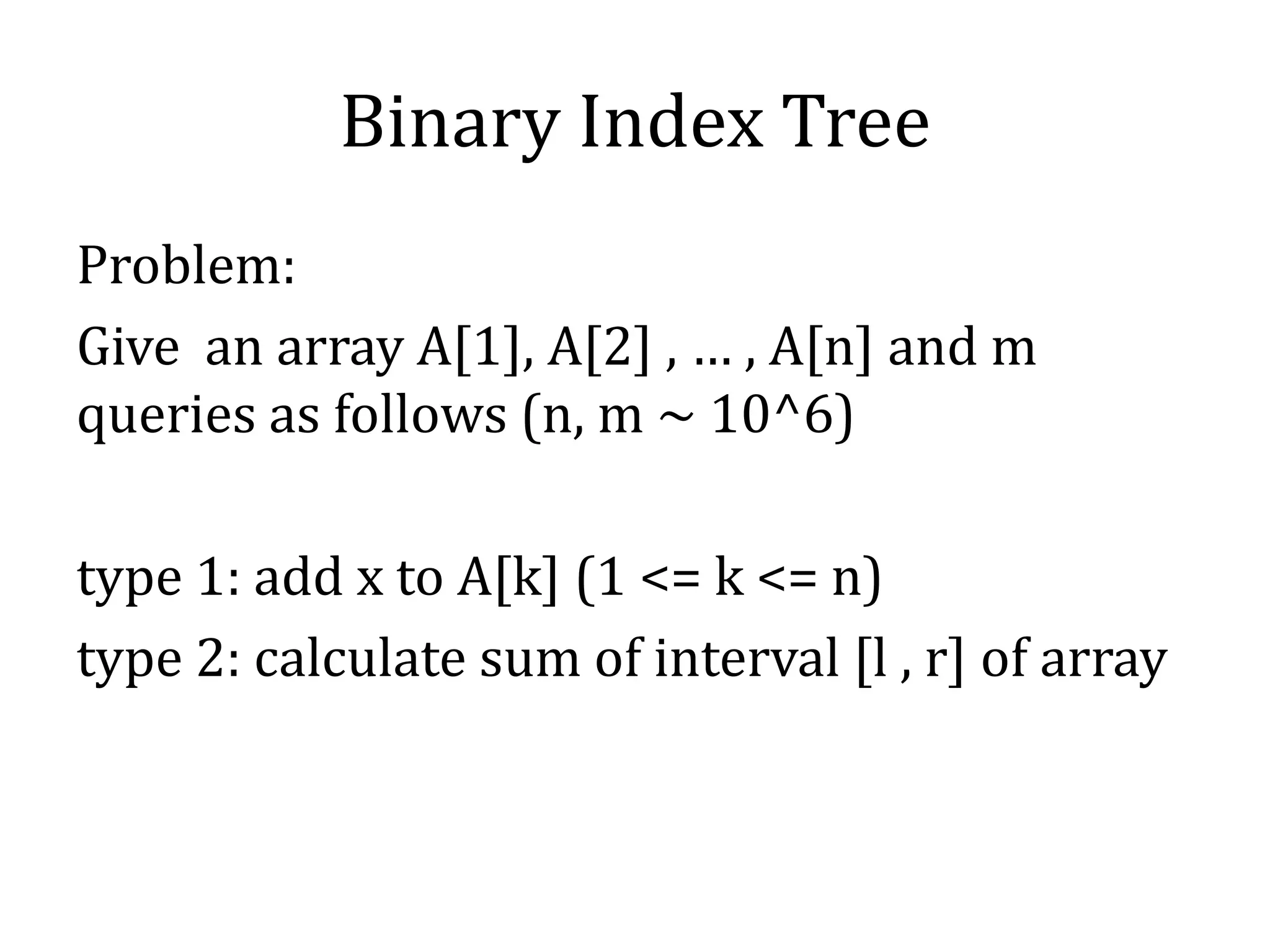 Binary Index Tree
Problem:
Give an array A[1], A[2] , … , A[n] and m
queries as follows (n, m ~ 10^6)
type 1: add x to A[k] (1 <= k <= n)
type 2: calculate sum of interval [l , r] of array
 